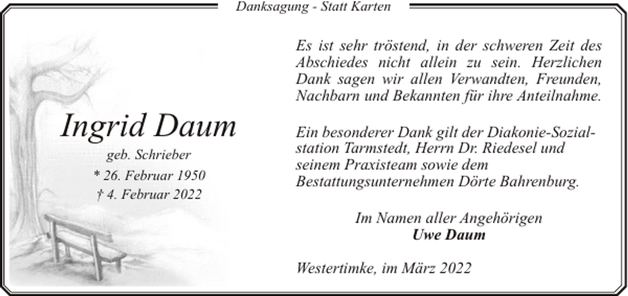 <p>Danksagung - Statt Karten</p><p>Ingrid Daum<br />geb. Schrieber</p><p>* 26. Februar 1950<br />† 4. Februar 2022</p><p>Es ist sehr tröstend, in der schweren Zeit des<br />Abschiedes nicht allein zu sein. Herzlichen<br />Dank sagen wir allen Verwandten, Freunden,<br />Nachbarn und Bekannten für ihre Anteilnahme.<br />Ein besonderer Dank gilt der Diakonie-Sozialstation Tarmstedt, Herrn Dr. Riedesel und<br />seinem Praxisteam sowie dem<br />Bestattungsunternehmen Dörte Bahrenburg.<br />Im Namen aller Angehörigen<br />Uwe Daum<br />Westertimke, im März 2022</p>
