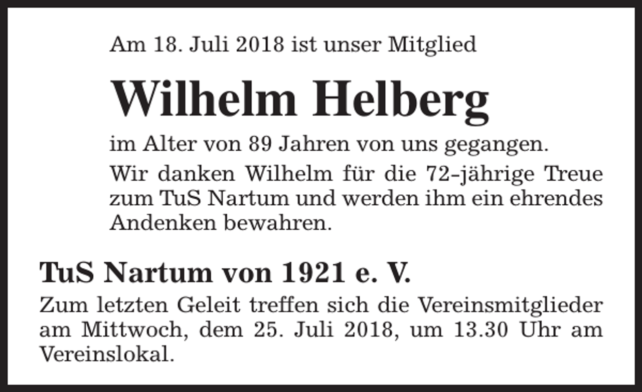 <p>Am 18. Juli 2018 ist unser Mitglied</p><p>Wilhelm Helberg</p><p>im Alter von 89 Jahren von uns gegangen.<br />Wir danken Wilhelm für die 72-jährige Treue<br />zum TuS Nartum und werden ihm ein ehrendes<br />Andenken bewahren.</p><p>TuS Nartum von 1921 e. V.</p><p>Zum letzten Geleit treffen sich die Vereinsmitglieder<br />am Mittwoch, dem 25. Juli 2018, um 13.30 Uhr am<br />Vereinslokal.</p>
