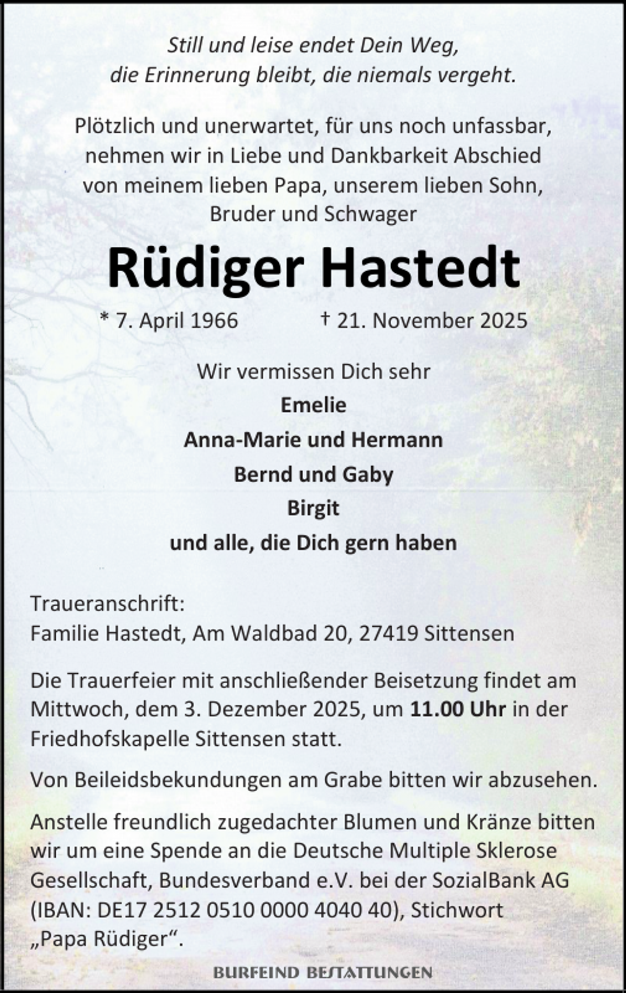 <p>Still und leise endet Dein Weg,<br />die Erinnerung bleibt, die niemals vergeht.<br />Plötzlich und unerwartet, für uns noch unfassbar,<br />nehmen wir in Liebe und Dankbarkeit Abschied<br />von meinem lieben Papa, unserem lieben Sohn,<br />Bruder und Schwager</p><p>Rüdiger Hastedt</p><p>* 7. April 1966</p><p>† 21. November 2025</p><p>Wir vermissen Dich sehr<br />Emelie<br />Anna-Marie und Hermann<br />Bernd und Gaby<br />Birgit<br />und alle, die Dich gern haben<br />Traueranschrift:<br />Familie Hastedt, Am Waldbad 20, 27419 Sittensen<br />Die Trauerfeier mit anschließender Beisetzung findet am<br />Mittwoch, dem 3. Dezember 2025, um 11.00 Uhr in der<br />Friedhofskapelle Sittensen statt.<br />Von Beileidsbekundungen am Grabe bitten wir abzusehen.<br />Anstelle freundlich zugedachter Blumen und Kränze bitten<br />wir um eine Spende an die Deutsche Multiple Sklerose<br />Gesellschaft, Bundesverband e.V. bei der SozialBank AG<br />(IBAN: DE17 2512 051000 40), Stichwort<br />„Papa Rüdiger“.<br />Burfeind Bestattungen</p>