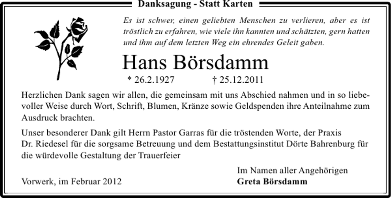 <p>Danksagung - Statt Karten<br />Es ist schwer, einen geliebten Menschen zu verlieren, aber es ist<br />tröstlich zu erfahren, wie viele ihn kannten und schätzten, gern hatten<br />und ihm auf dem letzten Weg ein ehrendes Geleit gaben.</p><p>Hans Börsdamm<br />* 26.2.1927</p><p>† 25.12.2011</p><p>Herzlichen Dank sagen wir allen, die gemeinsam mit uns Abschied nahmen und in so liebevoller Weise durch Wort, Schrift, Blumen, Kränze sowie Geldspenden ihre Anteilnahme zum<br />Ausdruck brachten.</p><p>Unser besonderer Dank gilt Herrn Pastor Garras für die tröstenden Worte, der Praxis<br />Dr. Riedesel für die sorgsame Betreuung und dem Bestattungsinstitut Dörte Bahrenburg für<br />die würdevolle Gestaltung der Trauerfeier<br />Vorwerk, im Februar 2012</p><p>Im Namen aller Angehörigen<br />Greta Börsdamm</p>