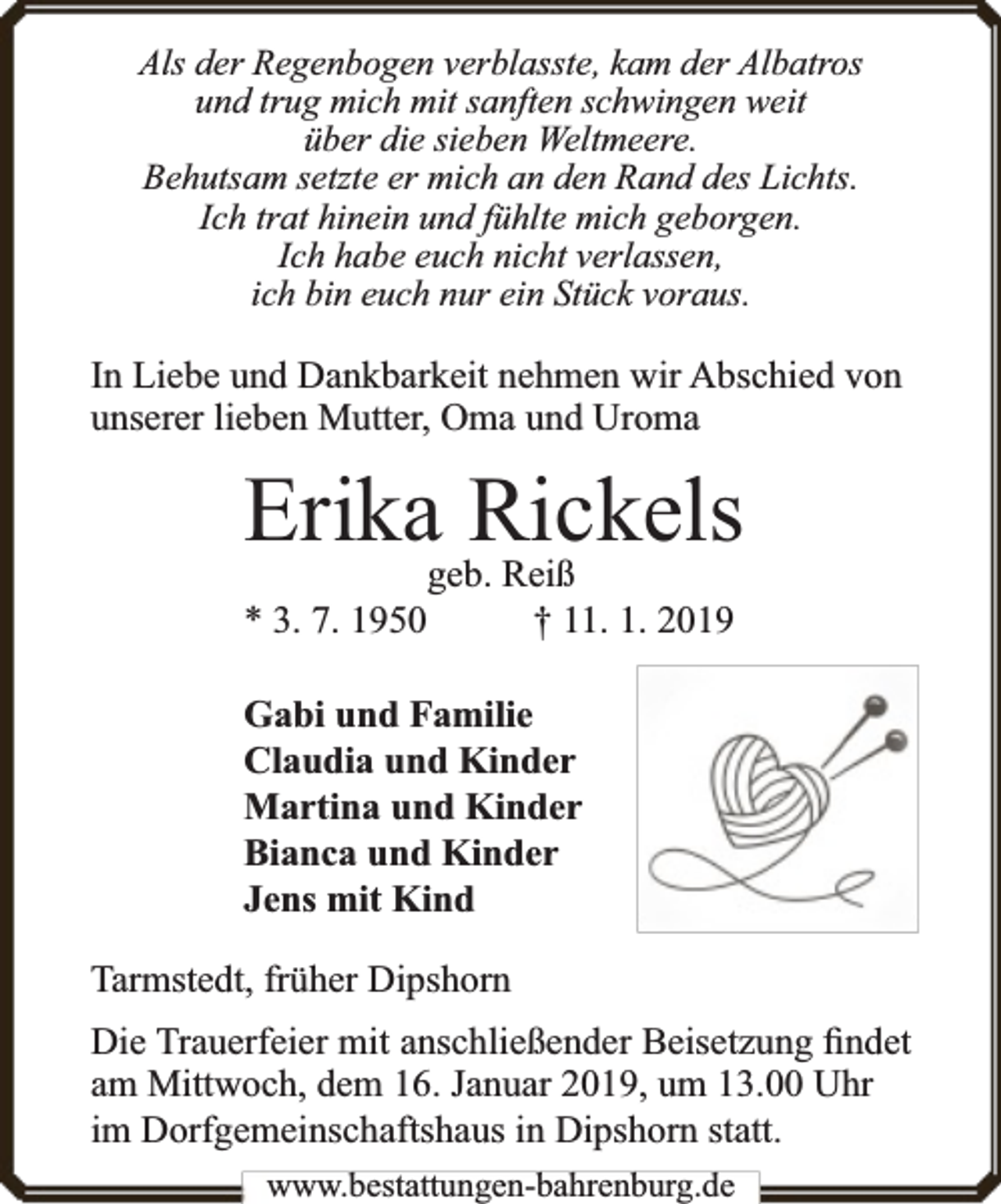 <p>Als der Regenbogen verblasste, kam der Albatros<br />und trug mich mit sanften schwingen weit<br />über die sieben Weltmeere.<br />Behutsam setzte er mich an den Rand des Lichts.<br />Ich trat hinein und fühlte mich geborgen.<br />Ich habe euch nicht verlassen,<br />ich bin euch nur ein Stück voraus.</p><p>In Liebe und Dankbarkeit nehmen wir Abschied von<br />unserer lieben Mutter, Oma und Uroma</p><p>Erikageb.Rickels<br />Reiß<br />* 3. 7. 1950</p><p>† 11. 1. 2019</p><p>Gabi und Familie<br />Claudia und Kinder<br />Martina und Kinder<br />Bianca und Kinder<br />Jens mit Kind<br />Tarmstedt, früher Dipshorn<br />Die Trauerfeier mit anschließender Beisetzung ﬁndet<br />am Mittwoch, dem 16. Januar 2019, um 13.00 Uhr<br />im Dorfgemeinschaftshaus in Dipshorn statt.<br />www.bbestattungen-bbahhrenbburg.dde</p>