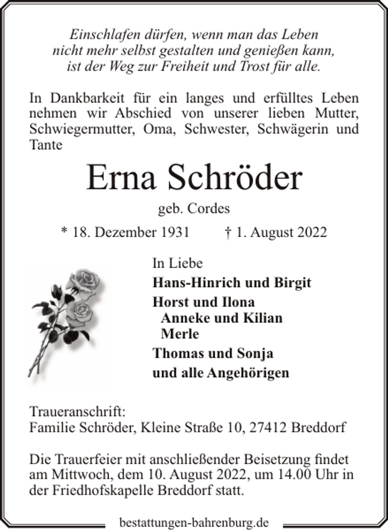 <p>Einschlafen dürfen, wenn man das Leben<br />nicht mehr selbst gestalten und genießen kann,<br />ist der Weg zur Freiheit und Trost für alle.<br />In Dankbarkeit für ein langes und erfülltes Leben<br />nehmen wir Abschied von unserer lieben Mutter,<br />Schwiegermutter, Oma, Schwester, Schwägerin und<br />Tante</p><p>Erna Schröder<br />geb. Cordes</p><p>* 18. Dezember 1931</p><p>† 1. August 2022</p><p>In Liebe<br />Hans-Hinrich und Birgit<br />Horst und Ilona<br />Anneke und Kilian<br />Merle<br />Thomas und Sonja<br />und alle Angehörigen<br />Traueranschrift:<br />Familie Schröder, Kleine Straße 10, 27412 Breddorf<br />Die Trauerfeier mit anschließender Beisetzung findet<br />am Mittwoch, dem 10. August 2022, um 14.00 Uhr in<br />der Friedhofskapelle Breddorf statt.<br />bestattungen-bahrenburg.de</p>