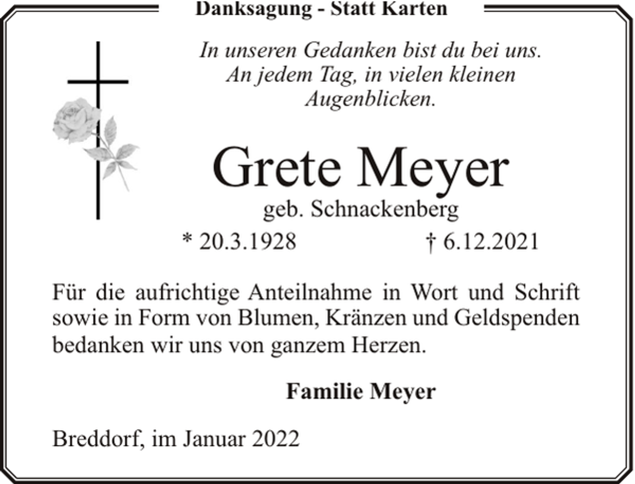 <p>Danksagung - Statt Karten</p><p>In unseren Gedanken bist du bei uns.<br />An jedem Tag, in vielen kleinen<br />Augenblicken.</p><p>Grete Meyer</p><p>geb. Schnackenberg<br />* 20.3.1928<br />† 6.12.2021<br />Für die aufrichtige Anteilnahme in Wort und Schrift<br />sowie in Form von Blumen, Kränzen und Geldspenden<br />bedanken wir uns von ganzem Herzen.<br />Familie Meyer</p><p>Breddorf, im Januar 2022</p>