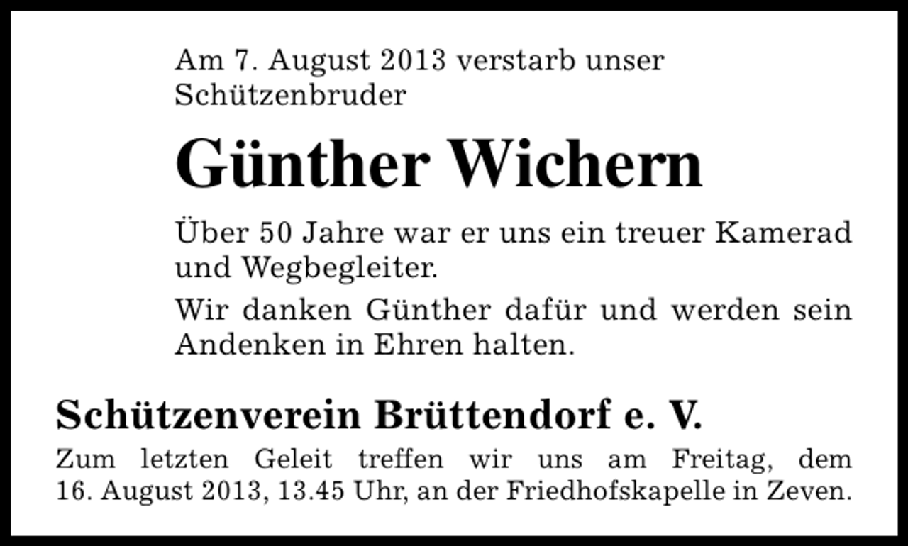 <p>Am 7. August 2013 verstarb unser<br />Schützenbruder</p><p>Günther Wichern<br />Über 50 Jahre war er uns ein treuer Kamerad<br />und Wegbegleiter.<br />Wir danken Günther dafür und werden sein<br />Andenken in Ehren halten.</p><p>Schützenverein Brüttendorf e. V.</p><p>Zum letzten Geleit treffen wir uns am Freitag, dem<br />16. August 2013, 13.45 Uhr, an der Friedhofskapelle in Zeven.</p>