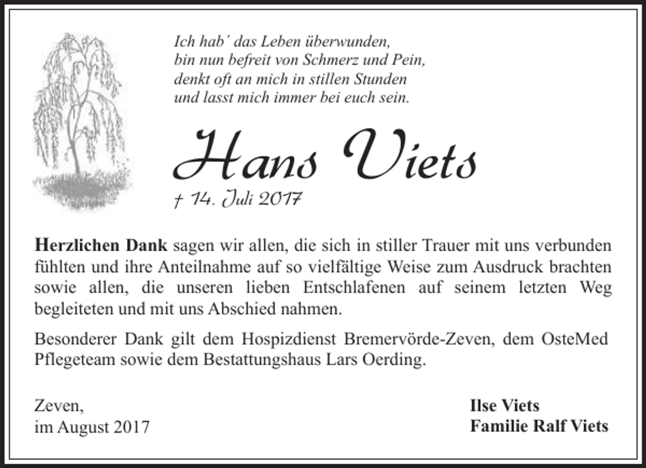 <p>Ich hab´ das Leben überwunden,<br />bin nun befreit von Schmerz und Pein,<br />denkt oft an mich in stillen Stunden<br />und lasst mich immer bei euch sein.</p><p>Hans Viets<br />† 14. Juli 2017</p><p>Herzlichen Dank sagen wir allen, die sich in stiller Trauer mit uns verbunden<br />fühlten und ihre Anteilnahme auf so vielfältige Weise zum Ausdruck brachten<br />sowie allen, die unseren lieben Entschlafenen auf seinem letzten Weg<br />begleiteten und mit uns Abschied nahmen.<br />Besonderer Dank gilt dem Hospizdienst Bremervörde-Zeven, dem OsteMed<br />Pflegeteam sowie dem Bestattungshaus Lars Oerding.<br />Zeven,<br />im August 2017</p><p>Ilse Viets<br />Familie Ralf Viets</p>