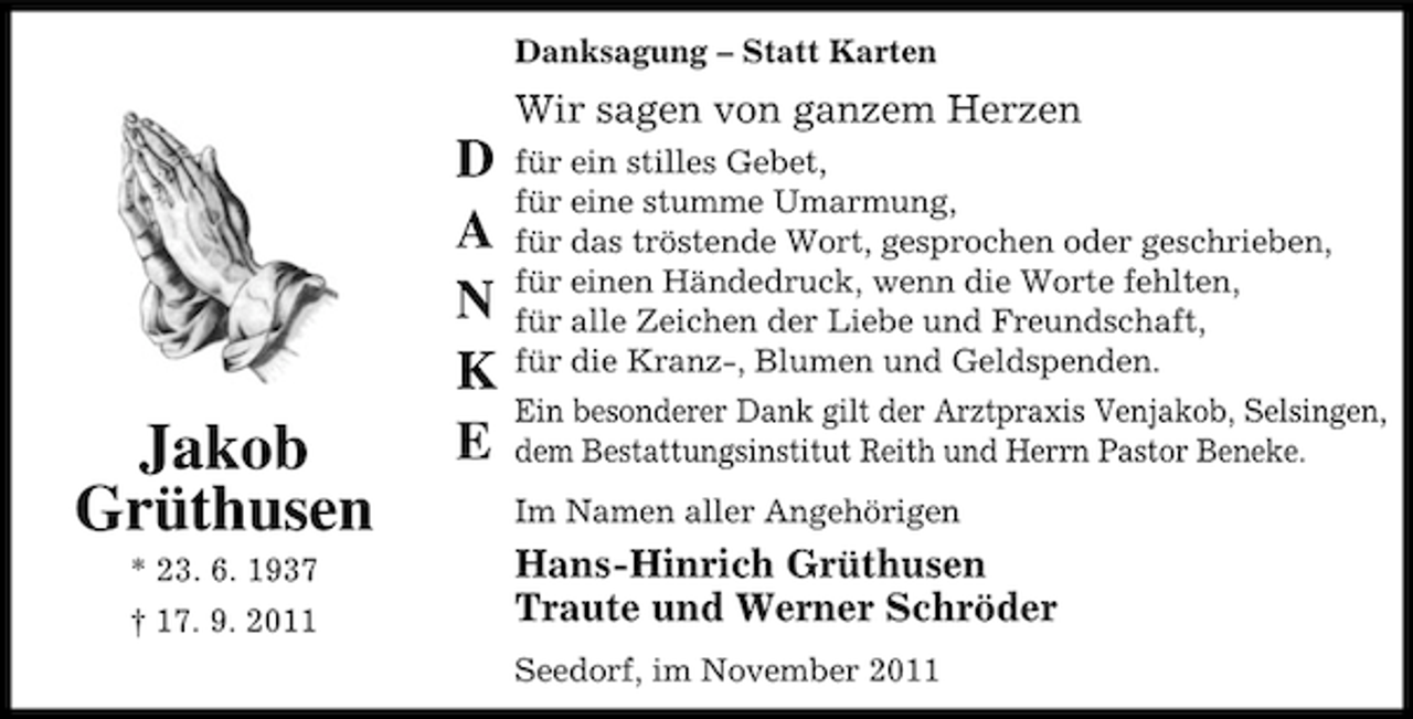 <p>Danksagung – Statt Karten</p><p>Wir sagen von ganzem Herzen</p><p>Jakob<br />Grüthusen<br />* 23. 6. 1937<br />† 17. 9. 2011</p><p>D<br />A<br />N<br />K<br />E</p><p>für ein stilles Gebet,<br />für eine stumme Umarmung,<br />für das tröstende Wort, gesprochen oder geschrieben,<br />für einen Händedruck, wenn die Worte fehlten,<br />für alle Zeichen der Liebe und Freundschaft,<br />für die Kranz-, Blumen und Geldspenden.<br />Ein besonderer Dank gilt der Arztpraxis Venjakob, Selsingen,<br />dem Bestattungsinstitut Reith und Herrn Pastor Beneke.<br />Im Namen aller Angehörigen</p><p>Hans-Hinrich Grüthusen<br />Traute und Werner Schröder<br />Seedorf, im November 2011</p>