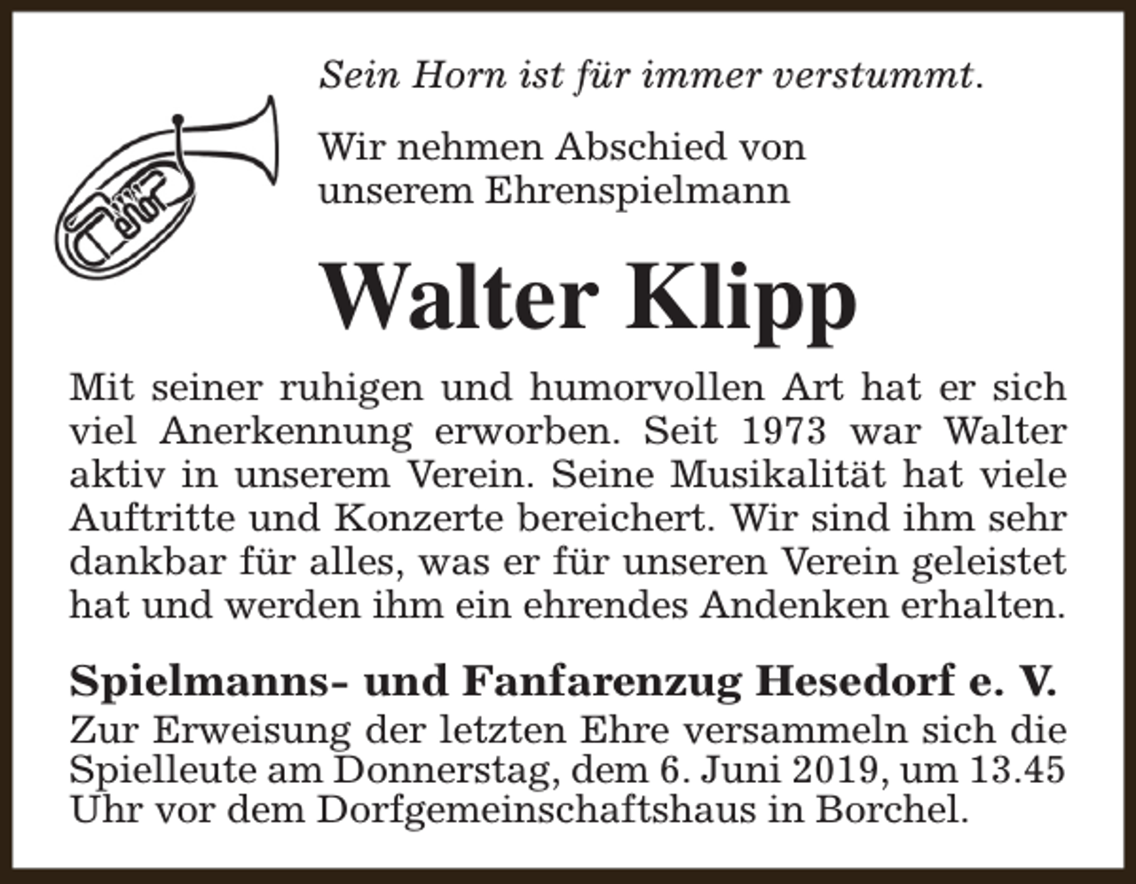<p>Sein Horn ist für immer verstummt.<br />Wir nehmen Abschied von<br />unserem Ehrenspielmann</p><p>Walter Klipp</p><p>Mit seiner ruhigen und humorvollen Art hat er sich<br />viel Anerkennung erworben. Seit 1973 war Walter<br />aktiv in unserem Verein. Seine Musikalität hat viele<br />Auftritte und Konzerte bereichert. Wir sind ihm sehr<br />dankbar für alles, was er für unseren Verein geleistet<br />hat und werden ihm ein ehrendes Andenken erhalten.</p><p>Spielmanns- und Fanfarenzug Hesedorf e. V.</p><p>Zur Erweisung der letzten Ehre versammeln sich die<br />Spielleute am Donnerstag, dem 6. Juni 2019, um 13.45<br />Uhr vor dem Dorfgemeinschaftshaus in Borchel.</p>