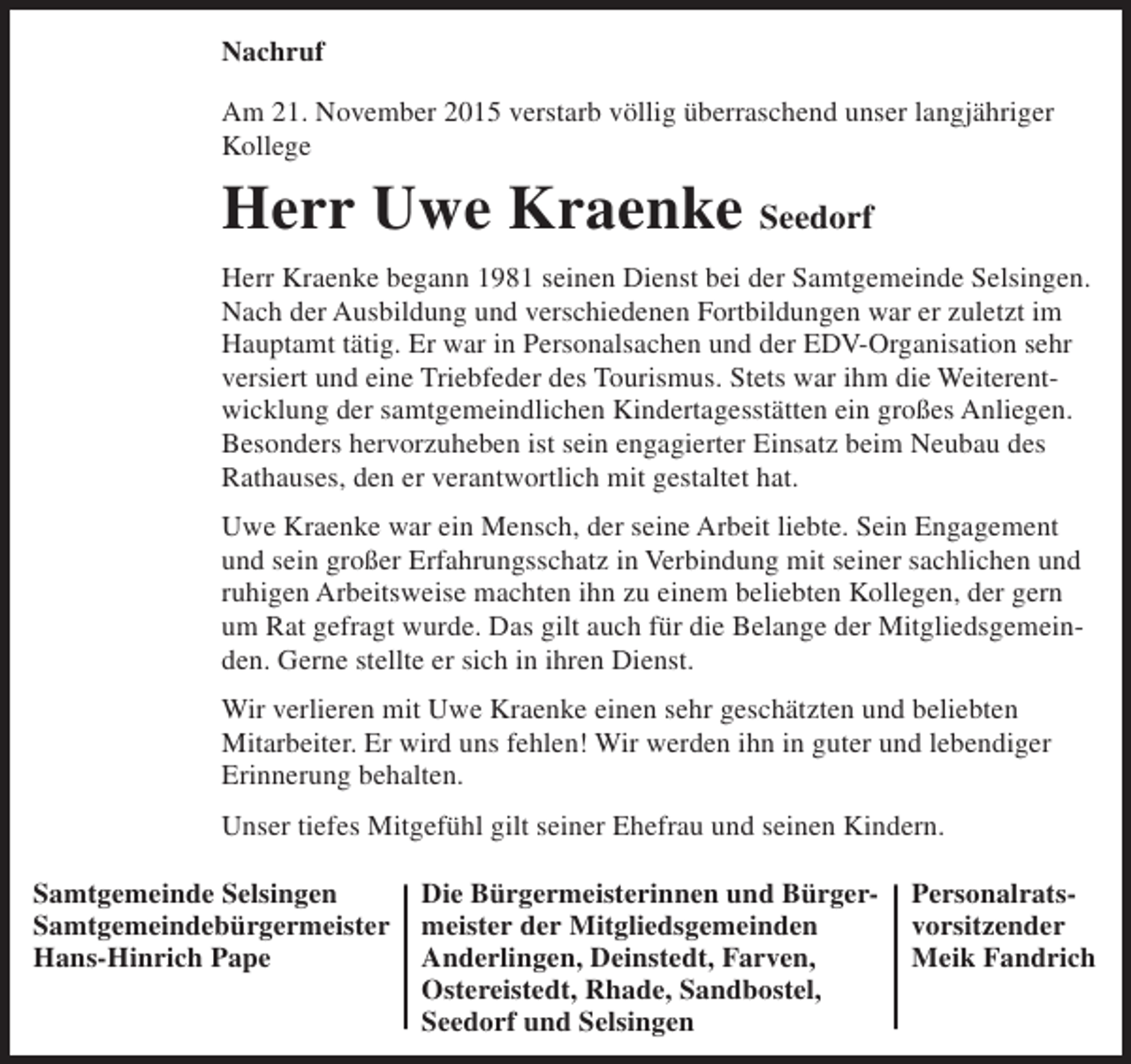 <p>Nachruf<br />Am 21. November 2015 verstarb völlig überraschend unser langjähriger<br />Kollege</p><p>Herr Uwe Kraenke Seedorf<br />Herr Kraenke begann 1981 seinen Dienst bei der Samtgemeinde Selsingen.<br />Nach der Ausbildung und verschiedenen Fortbildungen war er zuletzt im<br />Hauptamt tätig. Er war in Personalsachen und der EDV-Organisation sehr<br />versiert und eine Triebfeder des Tourismus. Stets war ihm die Weiterentwicklung der samtgemeindlichen Kindertagesstätten ein großes Anliegen.<br />Besonders hervorzuheben ist sein engagierter Einsatz beim Neubau des<br />Rathauses, den er verantwortlich mit gestaltet hat.<br />Uwe Kraenke war ein Mensch, der seine Arbeit liebte. Sein Engagement<br />und sein großer Erfahrungsschatz in Verbindung mit seiner sachlichen und<br />ruhigen Arbeitsweise machten ihn zu einem beliebten Kollegen, der gern<br />um Rat gefragt wurde. Das gilt auch für die Belange der Mitgliedsgemeinden. Gerne stellte er sich in ihren Dienst.<br />Wir verlieren mit Uwe Kraenke einen sehr geschätzten und beliebten<br />Mitarbeiter. Er wird uns fehlen! Wir werden ihn in guter und lebendiger<br />Erinnerung behalten.<br />Unser tiefes Mitgefühl gilt seiner Ehefrau und seinen Kindern.<br />Samtgemeinde Selsingen<br />Samtgemeindebürgermeister<br />Hans-Hinrich Pape</p><p>Die Bürgermeisterinnen und Bürgermeister der Mitgliedsgemeinden<br />Anderlingen, Deinstedt, Farven,<br />Ostereistedt, Rhade, Sandbostel,<br />Seedorf und Selsingen</p><p>Personalratsvorsitzender<br />Meik Fandrich</p>