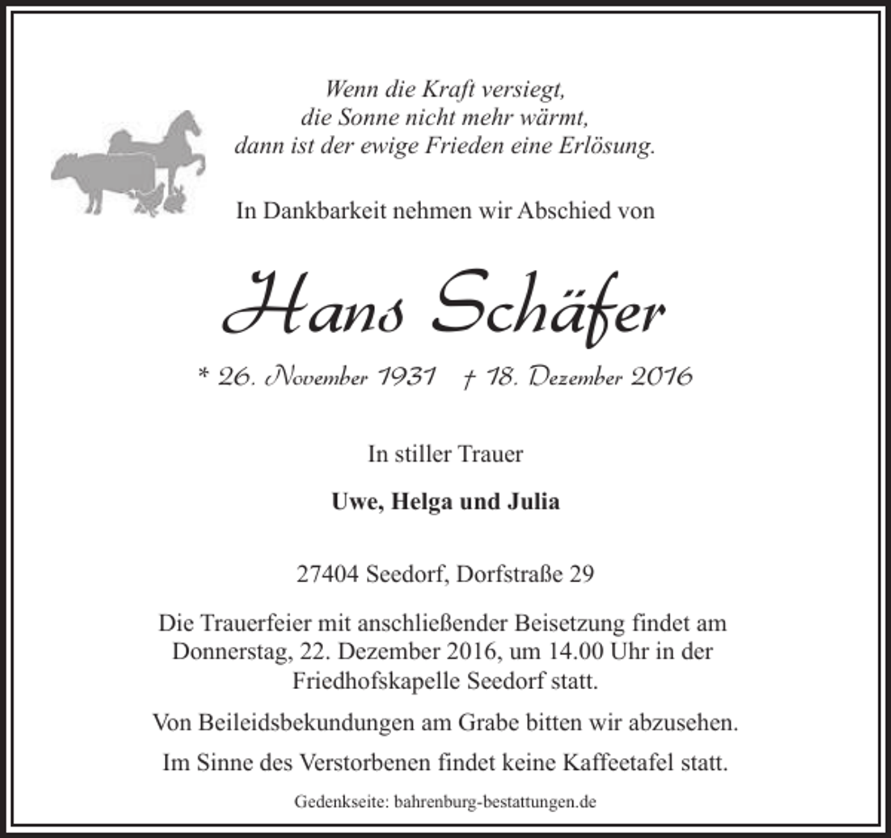 <p>Wenn die Kraft versiegt,<br />die Sonne nicht mehr wärmt,<br />dann ist der ewige Frieden eine Erlösung.<br />In Dankbarkeit nehmen wir Abschied von</p><p>Hans Schäfer</p><p>* 26. November 1931 † 18. Dezember 2016<br />In stiller Trauer<br />Uwe, Helga und Julia<br />27404 Seedorf, Dorfstraße 29<br />Die Trauerfeier mit anschließender Beisetzung findet am<br />Donnerstag, 22. Dezember 2016, um 14.00 Uhr in der<br />Friedhofskapelle Seedorf statt.<br />Von Beileidsbekundungen am Grabe bitten wir abzusehen.<br />Im Sinne des Verstorbenen findet keine Kaffeetafel statt.<br />Gedenkseite: bahrenburg-bestattungen.de</p>