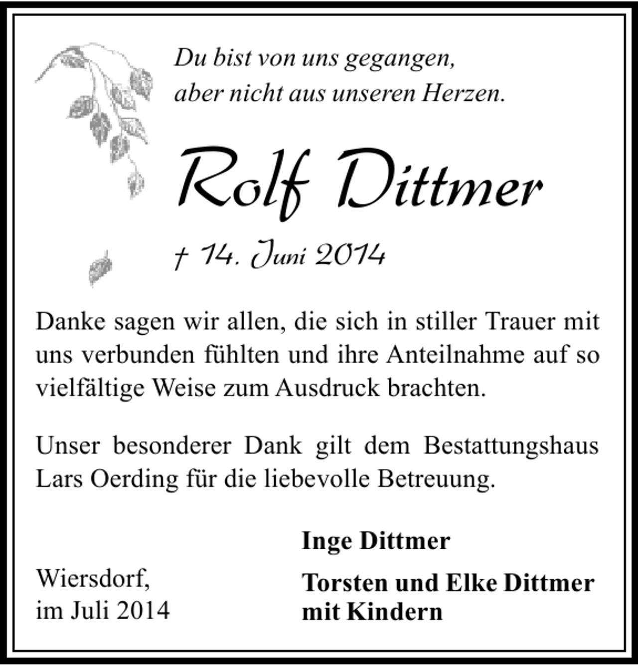 <p>Du bist von uns gegangen,<br />aber nicht aus unseren Herzen.</p><p>Rolf Dittmer<br />† 14. Juni 2014</p><p>Danke sagen wir allen, die sich in stiller Trauer mit<br />uns verbunden fühlten und ihre Anteilnahme auf so<br />vielfältige Weise zum Ausdruck brachten.<br />Unser besonderer Dank gilt dem Bestattungshaus<br />Lars Oerding für die liebevolle Betreuung.<br />Inge Dittmer<br />Wiersdorf,<br />im Juli 2014</p><p>Torsten und Elke Dittmer<br />mit Kindern</p>
