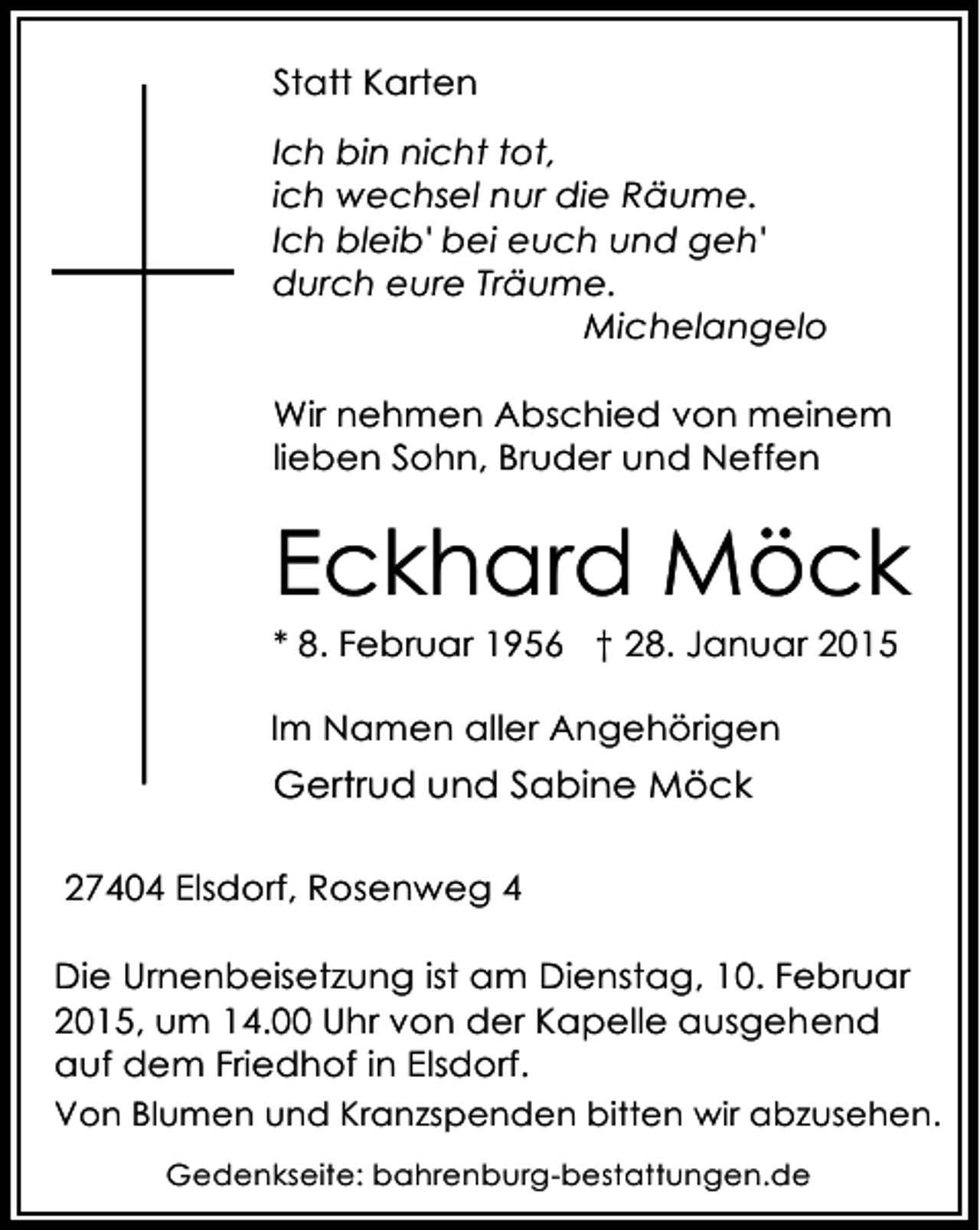 <p>Statt Karten<br />Ich bin nicht tot,<br />ich wechsel nur die Räume.<br />Ich bleib' bei euch und geh'<br />durch eure Träume.<br />Michelangelo<br />Wir nehmen Abschied von meinem<br />lieben Sohn, Bruder und Neffen</p><p>Eckhard Möck</p><p>* 8. Februar 1956 † 28. Januar 2015<br />Im Namen aller Angehörigen</p><p>Gertrud und Sabine Möck<br />27404 Elsdorf, Rosenweg 4<br />Die Urnenbeisetzung ist am Dienstag, 10. Februar<br />2015, um 14.00 Uhr von der Kapelle ausgehend<br />auf dem Friedhof in Elsdorf.<br />Von Blumen und Kranzspenden bitten wir abzusehen.<br />Gedenkseite: bahrenburg-bestattungen.de</p>