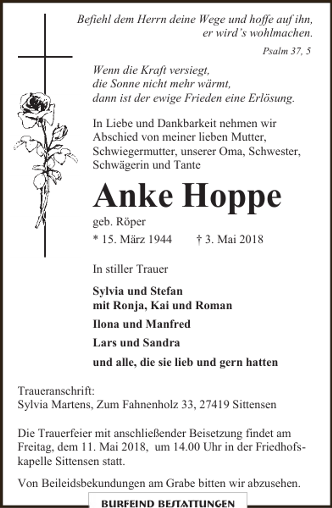 <p>Befiehl dem Herrn deine Wege und hoffe auf ihn,<br />er wird’s wohlmachen.<br />Psalm 37, 5</p><p>Wenn die Kraft versiegt,<br />die Sonne nicht mehr wärmt,<br />dann ist der ewige Frieden eine Erlösung.<br />In Liebe und Dankbarkeit nehmen wir<br />Abschied von meiner lieben Mutter,<br />Schwiegermutter, unserer Oma, Schwester,<br />Schwägerin und Tante</p><p>Anke Hoppe<br />geb. Röper<br />* 15. März 1944</p><p>† 3. Mai 2018</p><p>In stiller Trauer<br />Sylvia und Stefan<br />mit Ronja, Kai und Roman<br />Ilona und Manfred<br />Lars und Sandra<br />und alle, die sie lieb und gern hatten<br />Traueranschrift:<br />Sylvia Martens, Zum Fahnenholz 33, 27419 Sittensen<br />Die Trauerfeier mit anschließender Beisetzung findet am<br />Freitag, dem 11. Mai 2018, um 14.00 Uhr in der Friedhofskapelle Sittensen statt.<br />Von Beileidsbekundungen am Grabe bitten wir abzusehen.<br />Burfeind Bestattungen</p>