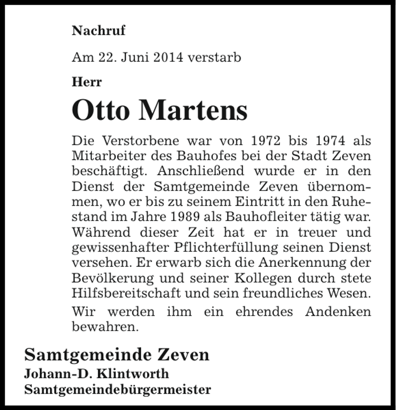 <p>Nachruf<br />Am 22. Juni 2014 verstarb<br />Herr</p><p>Otto Martens<br />Die Verstorbene war von 1972 bis 1974 als<br />Mitarbeiter des Bauhofes bei der Stadt Zeven<br />beschäftigt. Anschließend wurde er in den<br />Dienst der Samtgemeinde Zeven übernommen, wo er bis zu seinem Eintritt in den Ruhestand im Jahre 1989 als Bauhofleiter tätig war.<br />Während dieser Zeit hat er in treuer und<br />gewissenhafter Pflichterfüllung seinen Dienst<br />versehen. Er erwarb sich die Anerkennung der<br />Bevölkerung und seiner Kollegen durch stete<br />Hilfsbereitschaft und sein freundliches Wesen.<br />Wir werden ihm ein ehrendes Andenken<br />bewahren.</p><p>Samtgemeinde Zeven</p><p>Johann-D. Klintworth<br />Samtgemeindebürgermeister</p>