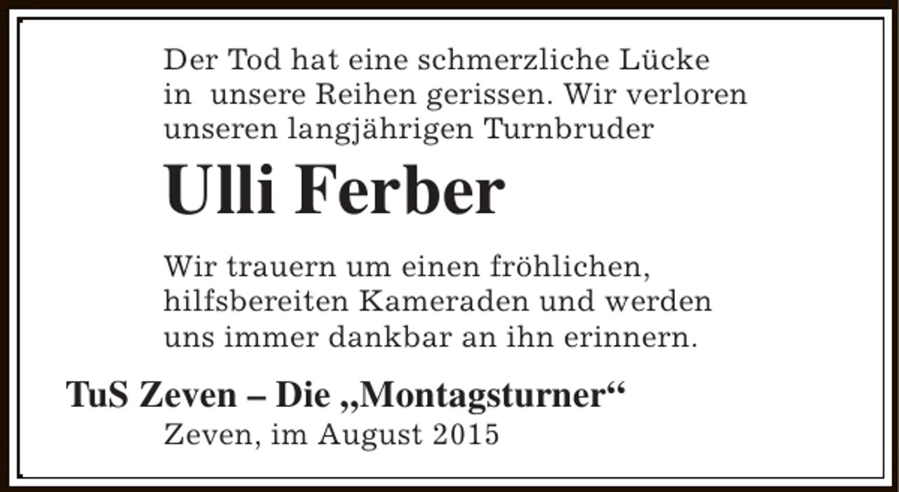 <p>Der Tod hat eine schmerzliche Lücke<br />in unsere Reihen gerissen. Wir verloren<br />unseren langjährigen Turnbruder</p><p>Ulli Ferber</p><p>Wir trauern um einen fröhlichen,<br />hilfsbereiten Kameraden und werden<br />uns immer dankbar an ihn erinnern.</p><p>TuS Zeven – Die „Montagsturner“<br />Zeven, im August 2015</p>