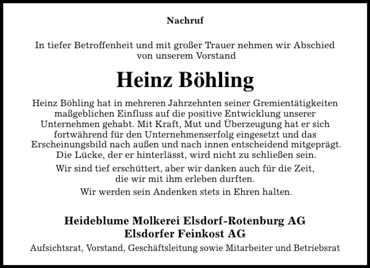 <p>Nachruf<br />In tiefer Betroffenheit und mit großer Trauer nehmen wir Abschied<br />von unserem Vorstand</p><p>Heinz Böhling<br />Heinz Böhling hat in mehreren Jahrzehnten seiner Gremientätigkeiten<br />maßgeblichen Einfluss auf die positive Entwicklung unserer<br />Unternehmen gehabt. Mit Kraft, Mut und Überzeugung hat er sich<br />fortwährend für den Unternehmenserfolg eingesetzt und das<br />Erscheinungsbild nach außen und nach innen entscheidend mitgeprägt.<br />Die Lücke, der er hinterlässt, wird nicht zu schließen sein.<br />Wir sind tief erschüttert, aber wir danken auch für die Zeit,<br />die wir mit ihm erleben durften.<br />Wir werden sein Andenken stets in Ehren halten.</p><p>Heideblume Molkerei Elsdorf-Rotenburg AG<br />Elsdorfer Feinkost AG<br />Aufsichtsrat, Vorstand, Geschäftsleitung sowie Mitarbeiter und Betriebsrat</p>
