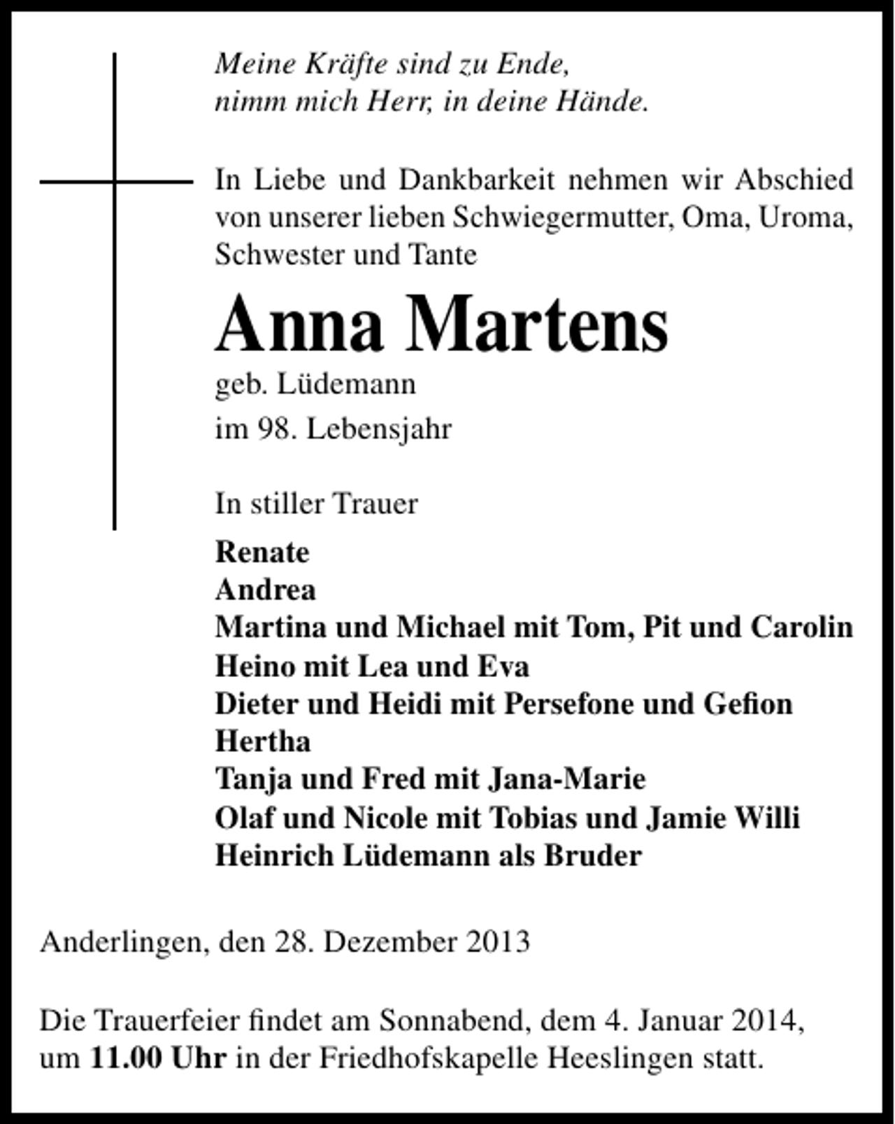 <p>Meine Kräfte sind zu Ende,<br />nimm mich Herr, in deine Hände.<br />In Liebe und Dankbarkeit nehmen wir Abschied<br />von unserer lieben Schwiegermutter, Oma, Uroma,<br />Schwester und Tante</p><p>Anna Martens<br />geb. Lüdemann<br />im 98. Lebensjahr</p><p>In stiller Trauer<br />Renate<br />Andrea<br />Martina und Michael mit Tom, Pit und Carolin<br />Heino mit Lea und Eva<br />Dieter und Heidi mit Persefone und Geﬁon<br />Hertha<br />Tanja und Fred mit Jana-Marie<br />Olaf und Nicole mit Tobias und Jamie Willi<br />Heinrich Lüdemann als Bruder<br />Anderlingen, den 28. Dezember 2013<br />Die Trauerfeier ﬁndet am Sonnabend, dem 4. Januar 2014,<br />um 11.00 Uhr in der Friedhofskapelle Heeslingen statt.</p>
