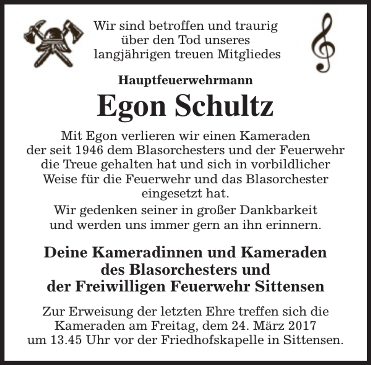 <p>Wir sind betroffen und traurig<br />über den Tod unseres<br />langjährigen treuen Mitgliedes<br />Hauptfeuerwehrmann</p><p>Egon Schultz<br />Mit Egon verlieren wir einen Kameraden<br />der seit 1946 dem Blasorchesters und der Feuerwehr<br />die Treue gehalten hat und sich in vorbildlicher<br />Weise für die Feuerwehr und das Blasorchester<br />eingesetzt hat.<br />Wir gedenken seiner in großer Dankbarkeit<br />und werden uns immer gern an ihn erinnern.</p><p>Deine Kameradinnen und Kameraden<br />des Blasorchesters und<br />der Freiwilligen Feuerwehr Sittensen<br />Zur Erweisung der letzten Ehre treffen sich die<br />Kameraden am Freitag, dem 24. März 2017<br />um 13.45 Uhr vor der Friedhofskapelle in Sittensen.</p>