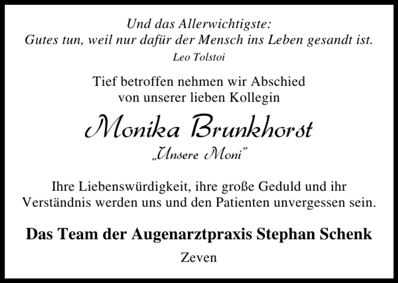 <p>Und das Allerwichtigste:<br />Gutes tun, weil nur dafür der Mensch ins Leben gesandt ist.<br />Leo Tolstoi</p><p>Tief betroffen nehmen wir Abschied<br />von unserer lieben Kollegin</p><p>Monika Brunkhorst<br />„Unsere Moni“</p><p>Ihre Liebenswürdigkeit, ihre große Geduld und ihr<br />Verständnis werden uns und den Patienten unvergessen sein.</p><p>Das Team der Augenarztpraxis Stephan Schenk<br />Zeven</p>