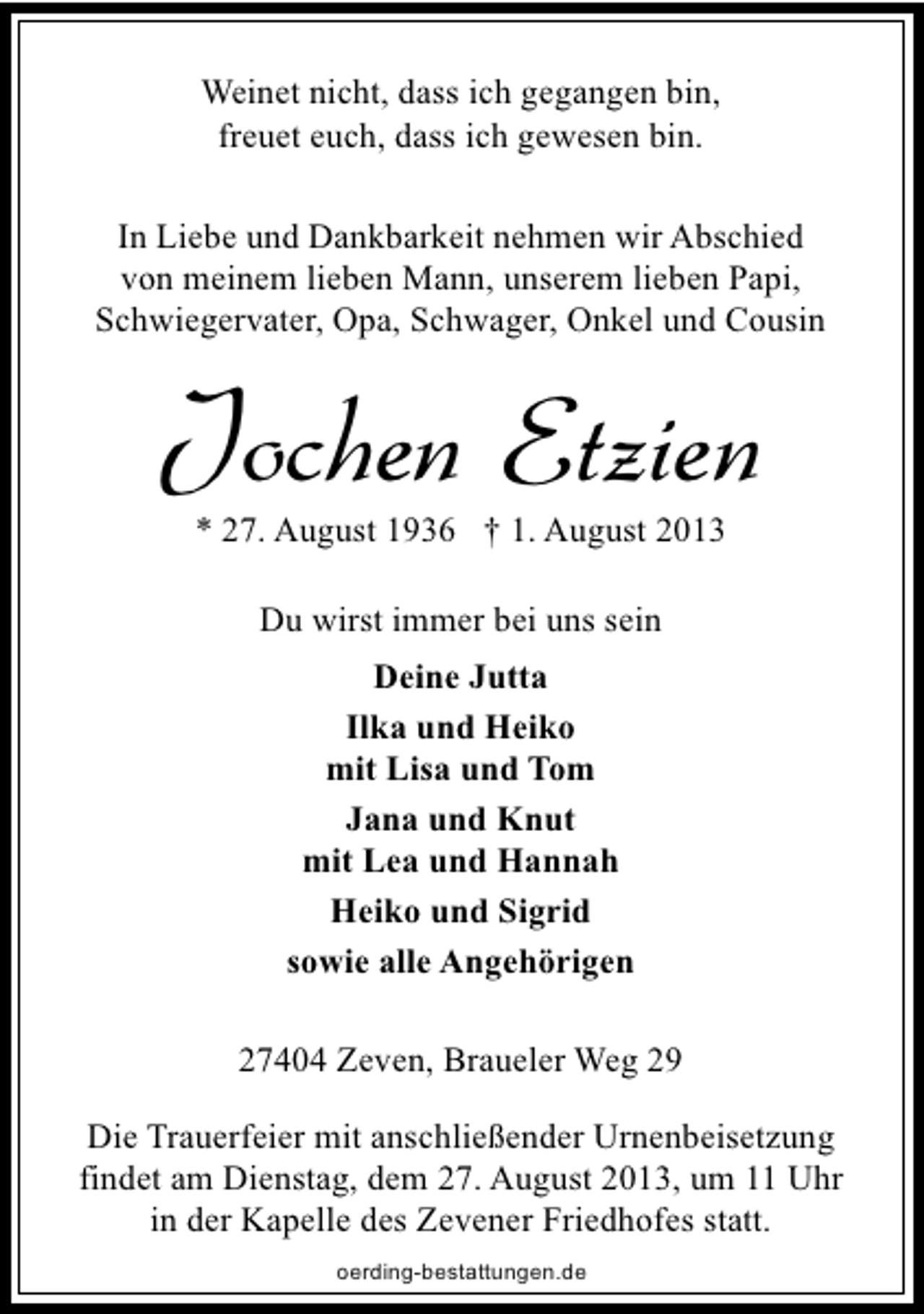 <p>Weinet nicht, dass ich gegangen bin,<br />freuet euch, dass ich gewesen bin.<br />In Liebe und Dankbarkeit nehmen wir Abschied<br />von meinem lieben Mann, unserem lieben Papi,<br />Schwiegervater, Opa, Schwager, Onkel und Cousin</p><p>Jochen Etzien<br />* 27. August 1936 † 1. August 2013<br />Du wirst immer bei uns sein<br />Deine Jutta<br />Ilka und Heiko<br />mit Lisa und Tom<br />Jana und Knut<br />mit Lea und Hannah<br />Heiko und Sigrid<br />sowie alle Angehörigen<br />27404 Zeven, Braueler Weg 29<br />Die Trauerfeier mit anschließender Urnenbeisetzung<br />findet am Dienstag, dem 27. August 2013, um 11 Uhr<br />in der Kapelle des Zevener Friedhofes statt.<br />oerding-bestattungen.de</p>