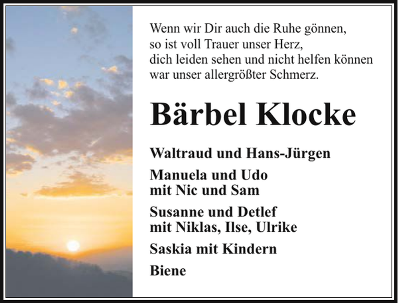 <p>Wenn wir Dir auch die Ruhe gönnen,<br />so ist voll Trauer unser Herz,<br />dich leiden sehen und nicht helfen können<br />war unser allergrößter Schmerz.</p><p>Bärbel Klocke<br />Waltraud und Hans-Jürgen<br />Manuela und Udo<br />mit Nic und Sam<br />Susanne und Detlef<br />mit Niklas, Ilse, Ulrike<br />Saskia mit Kindern<br />Biene</p>