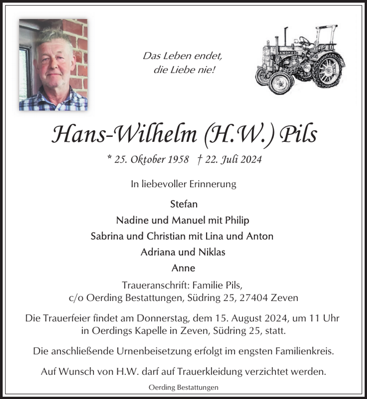 <p>Das Leben endet,<br />die Liebe nie!</p><p>Hans-Wilhelm (H.W.) Pils<br />* 25. Oktober 1958 † 22. Juli 2024<br />In liebevoller Erinnerung</p><p>Traueranschrift: Familie Pils,<br />c/o Oerding Bestattungen, Südring 25, 27404 Zeven<br />Die Trauerfeier findet am Donnerstag, dem 15. August 2024, um 11 Uhr<br />in Oerdings Kapelle in Zeven, Südring 25, statt.<br />Die anschließende Urnenbeisetzung erfolgt im engsten Familienkreis.<br />Auf Wunsch von H.W. darf auf Trauerkleidung verzichtet werden.<br />Oerding Bestattungen</p>