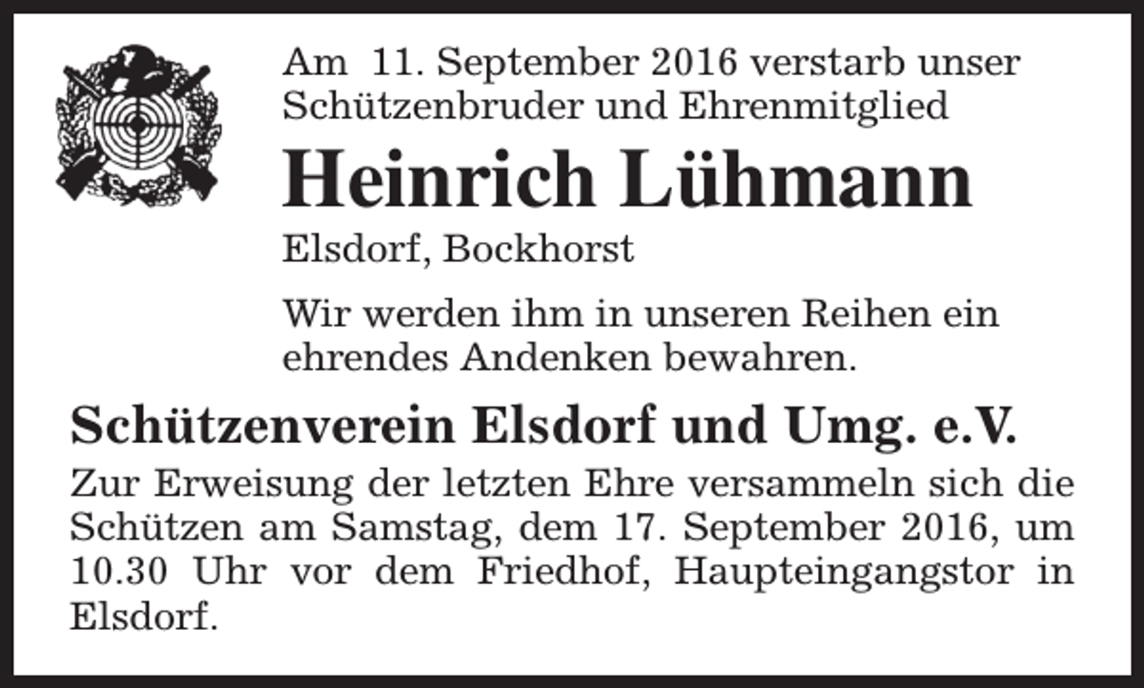 <p>Am 11. September 2016 verstarb unser<br />Schützenbruder und Ehrenmitglied</p><p>Heinrich Lühmann<br />Elsdorf, Bockhorst</p><p>Wir werden ihm in unseren Reihen ein<br />ehrendes Andenken bewahren.</p><p>Schützenverein Elsdorf und Umg. e.V.</p><p>Zur Erweisung der letzten Ehre versammeln sich die<br />Schützen am Samstag, dem 17. September 2016, um<br />10.30 Uhr vor dem Friedhof, Haupteingangstor in<br />Elsdorf.</p>