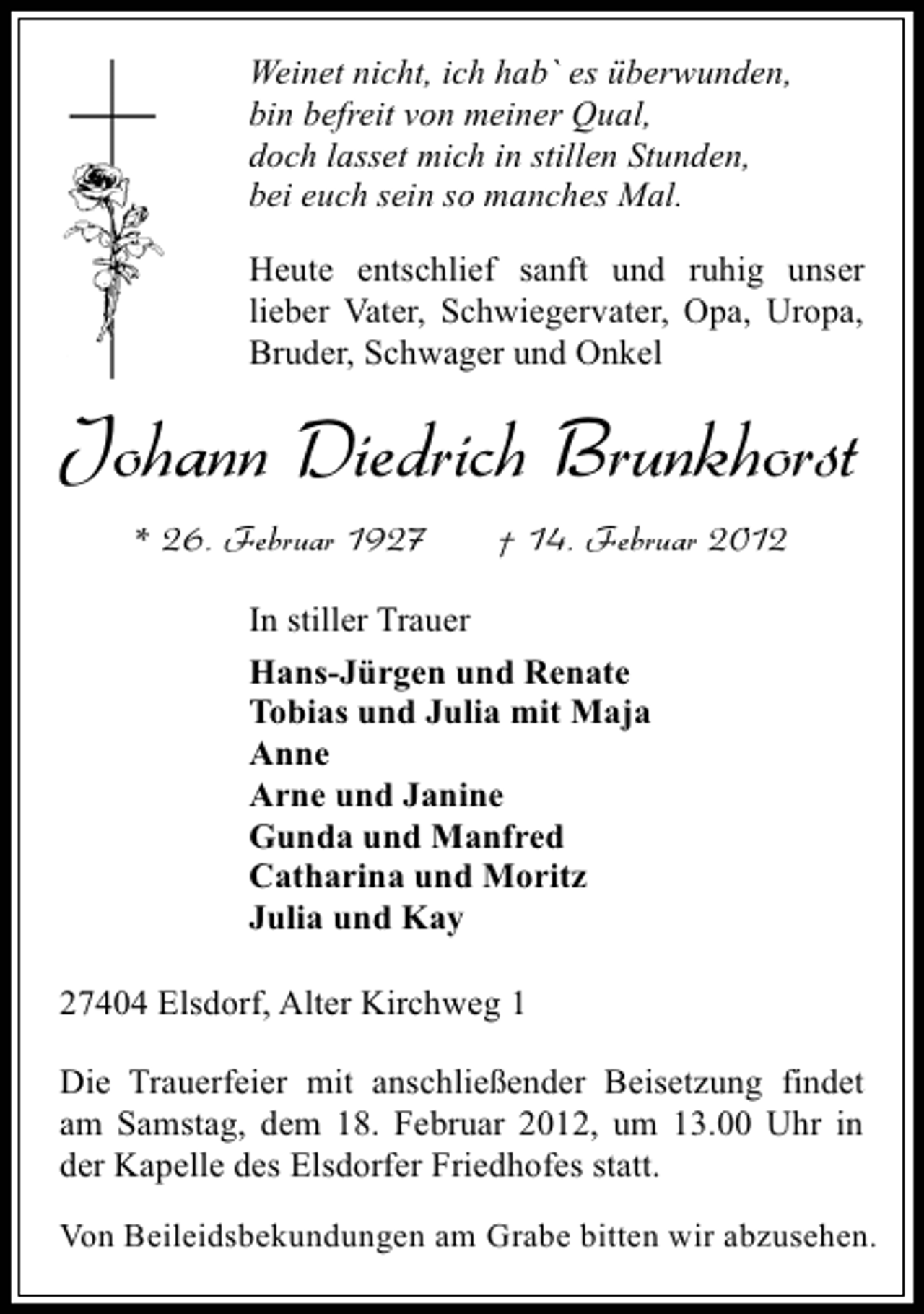 <p>Weinet nicht, ich hab` es überwunden,<br />bin befreit von meiner Qual,<br />doch lasset mich in stillen Stunden,<br />bei euch sein so manches Mal.<br />Heute entschlief sanft und ruhig unser<br />lieber Vater, Schwiegervater, Opa, Uropa,<br />Bruder, Schwager und Onkel</p><p>Johann Diedrich Brunkhorst<br />* 26. Februar 1927</p><p>† 14. Februar 2012</p><p>In stiller Trauer<br />Hans-Jürgen und Renate<br />Tobias und Julia mit Maja<br />Anne<br />Arne und Janine<br />Gunda und Manfred<br />Catharina und Moritz<br />Julia und Kay<br />27404 Elsdorf, Alter Kirchweg 1<br />Die Trauerfeier mit anschließender Beisetzung findet<br />am Samstag, dem 18. Februar 2012, um 13.00 Uhr in<br />der Kapelle des Elsdorfer Friedhofes statt.<br />Von Beileidsbekundungen am Grabe bitten wir abzusehen.</p>