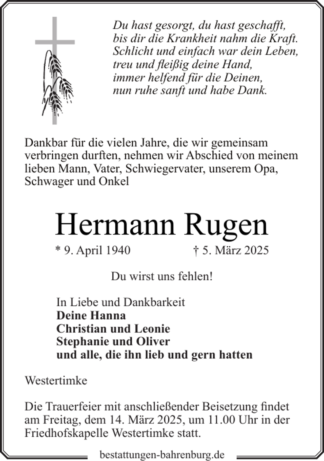 <p>Du hast gesorgt, du hast geschafft,<br />bis dir die Krankheit nahm die Kraft.<br />Schlicht und einfach war dein Leben,<br />treu und fleißig deine Hand,<br />immer helfend für die Deinen,<br />nun ruhe sanft und habe Dank.</p><p>Dankbar für die vielen Jahre, die wir gemeinsam<br />verbringen durften, nehmen wir Abschied von meinem<br />lieben Mann, Vater, Schwiegervater, unserem Opa,<br />Schwager und Onkel</p><p>Hermann Rugen</p><p>* 9. April 1940</p><p>† 5. März 2025</p><p>Du wirst uns fehlen!<br />In Liebe und Dankbarkeit<br />Deine Hanna<br />Christian und Leonie<br />Stephanie und Oliver<br />und alle, die ihn lieb und gern hatten<br />Westertimke<br />Die Trauerfeier mit anschließender Beisetzung findet<br />am Freitag, dem 14. März 2025, um 11.00 Uhr in der<br />Friedhofskapelle Westertimke statt.<br />bestattungen-bahrenburg.de</p>