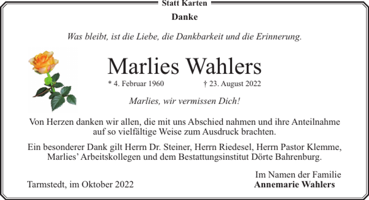 <p>Statt Karten</p><p>Danke<br />Was bleibt, ist die Liebe, die Dankbarkeit und die Erinnerung.</p><p>Marlies Wahlers<br />* 4. Februar 1960</p><p>† 23. August 2022</p><p>Marlies, wir vermissen Dich!<br />Von Herzen danken wir allen, die mit uns Abschied nahmen und ihre Anteilnahme<br />auf so vielfältige Weise zum Ausdruck brachten.<br />Ein besonderer Dank gilt Herrn Dr. Steiner, Herrn Riedesel, Herrn Pastor Klemme,<br />Marlies’ Arbeitskollegen und dem Bestattungsinstitut Dörte Bahrenburg.<br />Tarmstedt, im Oktober 2022</p><p>Im Namen der Familie<br />Annemarie Wahlers</p>