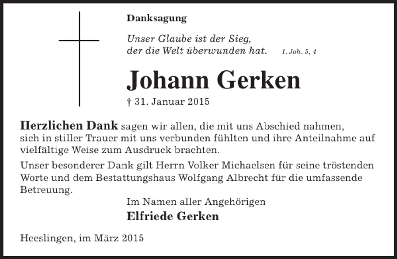 <p>Danksagung<br />Unser Glaube ist der Sieg,<br />der die Welt überwunden hat.</p><p>1. Joh. 5, 4</p><p>Johann Gerken<br />† 31. Januar 2015</p><p>Herzlichen Dank sagen wir allen, die mit uns Abschied nahmen,</p><p>sich in stiller Trauer mit uns verbunden fühlten und ihre Anteilnahme auf<br />vielfältige Weise zum Ausdruck brachten.<br />Unser besonderer Dank gilt Herrn Volker Michaelsen für seine tröstenden<br />Worte und dem Bestattungshaus Wolfgang Albrecht für die umfassende<br />Betreuung.<br />Im Namen aller Angehörigen</p><p>Elfriede Gerken<br />Heeslingen, im März 2015</p>