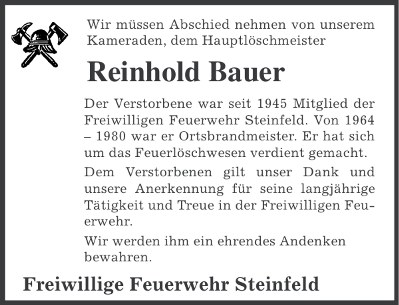 <p>Wir müssen Abschied nehmen von unserem<br />Kameraden, dem Hauptlöschmeister</p><p>Reinhold Bauer<br />Der Verstorbene war seit 1945 Mitglied der<br />Freiwilligen Feuerwehr Steinfeld. Von 1964<br />– 1980 war er Ortsbrandmeister. Er hat sich<br />um das Feuerlöschwesen verdient gemacht.<br />Dem Verstorbenen gilt unser Dank und<br />unsere Anerkennung für seine langjährige<br />Tätigkeit und Treue in der Freiwilligen Feuerwehr.<br />Wir werden ihm ein ehrendes Andenken<br />bewahren.</p><p>Freiwillige Feuerwehr Steinfeld</p>