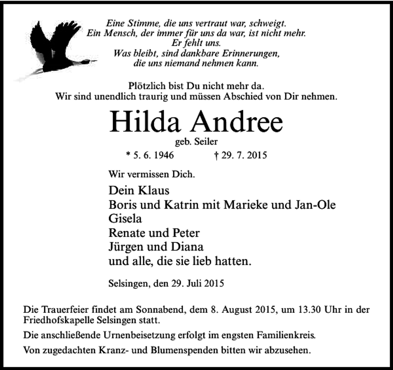 <p>Eine Stimme, die uns vertraut war, schweigt.<br />Ein Mensch, der immer für uns da war, ist nicht mehr.<br />Er fehlt uns.<br />Was bleibt, sind dankbare Erinnerungen,<br />die uns niemand nehmen kann.<br />Plötzlich bist Du nicht mehr da.<br />Wir sind unendlich traurig und müssen Abschied von Dir nehmen.</p><p>Hilda Andree<br />* 5. 6. 1946</p><p>geb. Seiler<br />† 29. 7. 2015</p><p>Wir vermissen Dich.</p><p>Dein Klaus<br />Boris und Katrin mit Marieke und Jan-Ole<br />Gisela<br />Renate und Peter<br />Jürgen und Diana<br />und alle, die sie lieb hatten.<br />Selsingen, den 29. Juli 2015<br />Die Trauerfeier findet am Sonnabend, dem 8. August 2015, um 13.30 Uhr in der<br />Friedhofskapelle Selsingen statt.<br />Die anschließende Urnenbeisetzung erfolgt im engsten Familienkreis.<br />Von zugedachten Kranz- und Blumenspenden bitten wir abzusehen.</p>