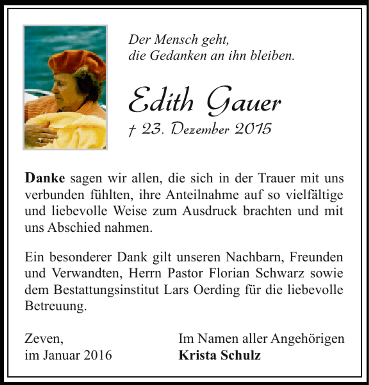 <p>Der Mensch geht,<br />die Gedanken an ihn bleiben.</p><p>Edith Gauer<br />† 23. Dezember 2015</p><p>Danke sagen wir allen, die sich in der Trauer mit uns<br />verbunden fühlten, ihre Anteilnahme auf so vielfältige<br />und liebevolle Weise zum Ausdruck brachten und mit<br />uns Abschied nahmen.<br />Ein besonderer Dank gilt unseren Nachbarn, Freunden<br />und Verwandten, Herrn Pastor Florian Schwarz sowie<br />dem Bestattungsinstitut Lars Oerding für die liebevolle<br />Betreuung.<br />Zeven,<br />im Januar 2016</p><p>Im Namen aller Angehörigen<br />Krista Schulz</p>