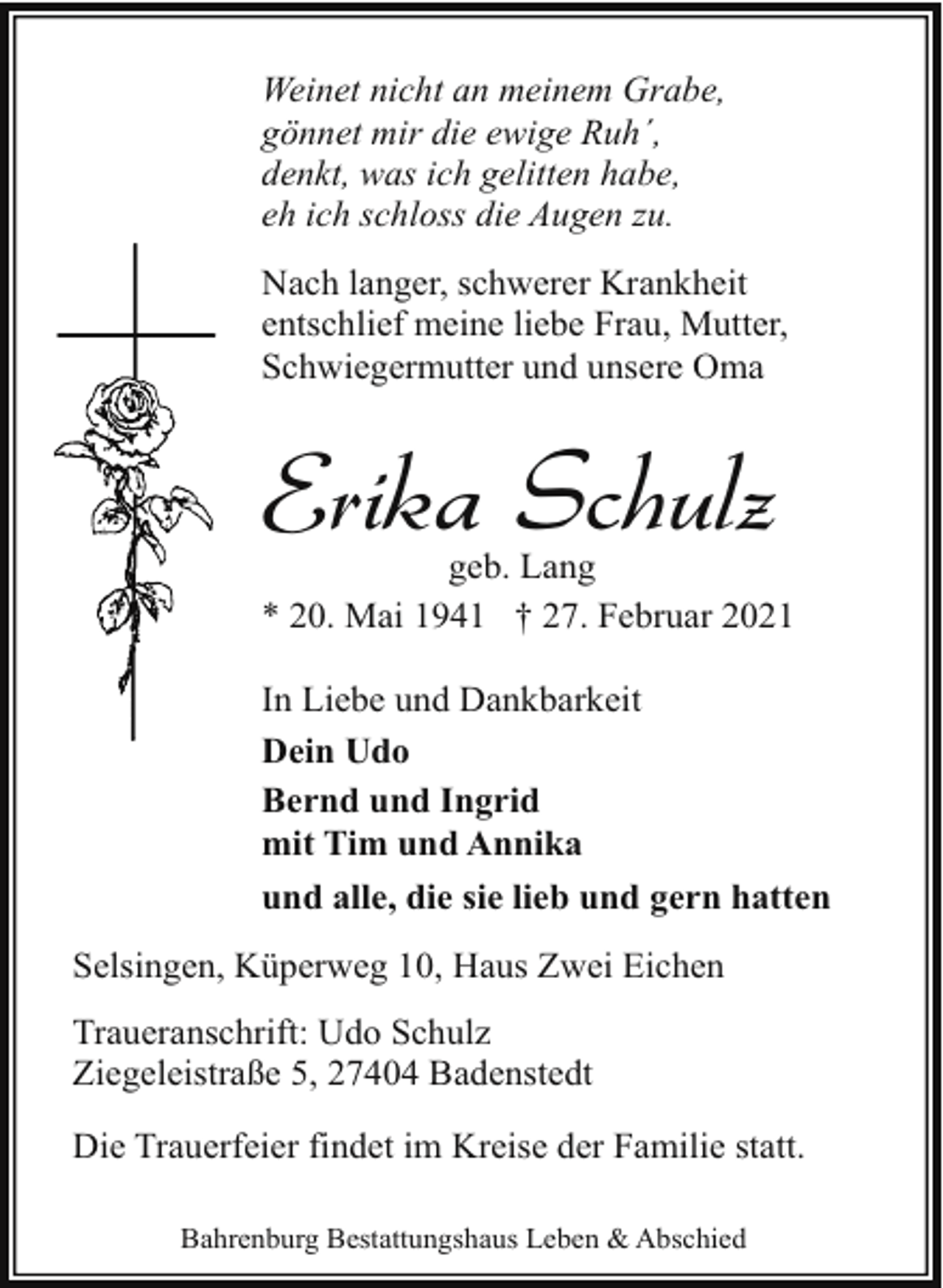 <p>Weinet nicht an meinem Grabe,<br />gönnet mir die ewige Ruh´,<br />denkt, was ich gelitten habe,<br />eh ich schloss die Augen zu.<br />Nach langer, schwerer Krankheit<br />entschlief meine liebe Frau, Mutter,<br />Schwiegermutter und unsere Oma</p><p>Erika Schulz</p><p>geb. Lang<br />* 20. Mai 1941 † 27. Februar 2021<br />In Liebe und Dankbarkeit<br />Dein Udo<br />Bernd und Ingrid<br />mit Tim und Annika<br />und alle, die sie lieb und gern hatten<br />Selsingen, Küperweg 10, Haus Zwei Eichen<br />Traueranschrift: Udo Schulz<br />Ziegeleistraße 5, 27404 Badenstedt<br />Die Trauerfeier findet im Kreise der Familie statt.<br />Bahrenburg Bestattungshaus Leben &amp; Abschied</p>