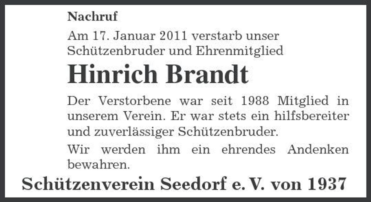 <p>Nachruf Am 17. Januar 2011 verstarb unser Schützenbruder und Ehrenmitglied</p><p>Hinrich Brandt<br />Der Verstorbene war seit 1988 Mitglied in unserem Verein. Er war stets ein hilfsbereiter und zuverlässiger Schützenbruder. Wir werden ihm ein ehrendes Andenken bewahren.</p><p>Schützenverein Seedorf e. V. von 1937</p>