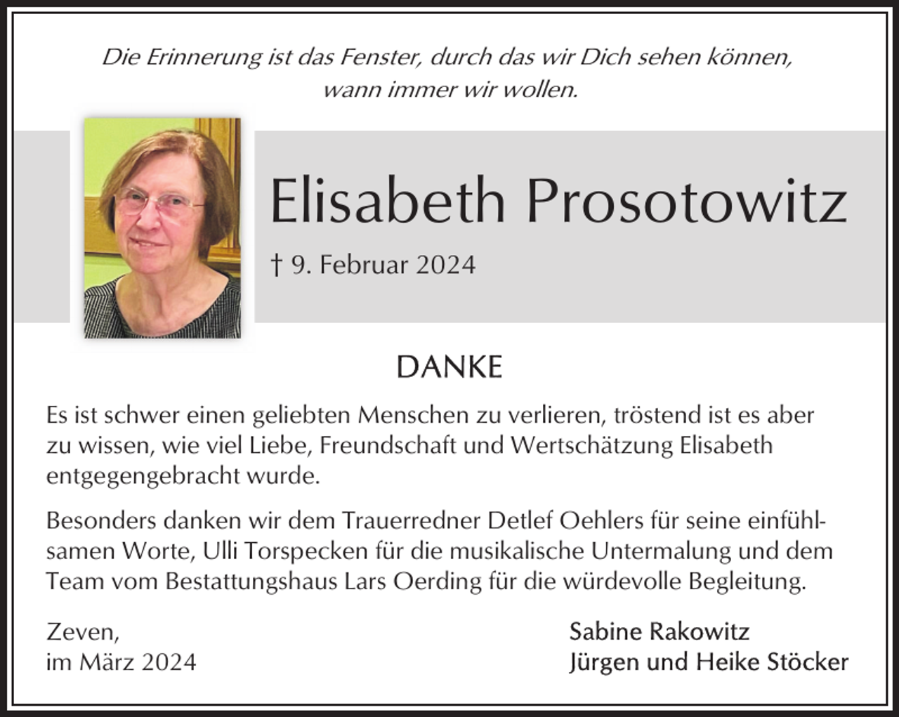 <p>Die Erinnerung ist das Fenster, durch das wir Dich sehen können,<br />wann immer wir wollen.</p><p>Elisabeth Prosotowitz<br />† 9. Februar 2024</p><p>Es ist schwer einen geliebten Menschen zu verlieren, tröstend ist es aber<br />zu wissen, wie viel Liebe, Freundschaft und Wertschätzung Elisabeth<br />entgegengebracht wurde.<br />Besonders danken wir dem Trauerredner Detlef Oehlers für seine einfühlsamen Worte, Ulli Torspecken für die musikalische Untermalung und dem<br />Team vom Bestattungshaus Lars Oerding für die würdevolle Begleitung.<br />Zeven,<br />im März 2024</p>