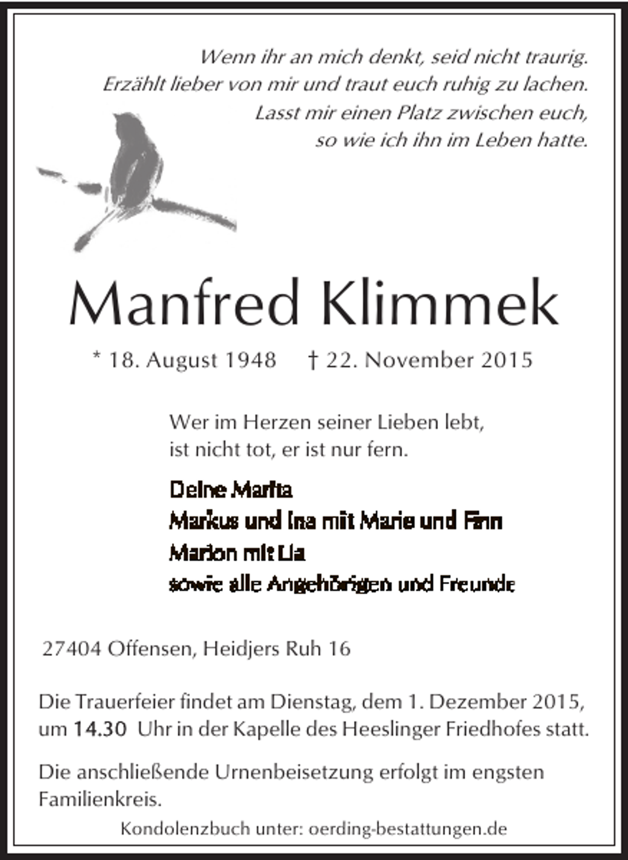 <p>Wenn ihr an mich denkt, seid nicht traurig.<br />Erzählt lieber von mir und traut euch ruhig zu lachen.<br />Lasst mir einen Platz zwischen euch,<br />so wie ich ihn im Leben hatte.</p><p>Manfred Klimmek<br />* 18. August 1948</p><p>† 22. November 2015</p><p>Wer im Herzen seiner Lieben lebt,<br />ist nicht tot, er ist nur fern.</p><p>27404 Offensen, Heidjers Ruh 16<br />Die Trauerfeier findet am Dienstag, dem 1. Dezember 2015,<br />um<br />Uhr in der Kapelle des Heeslinger Friedhofes statt.<br />Die anschließende Urnenbeisetzung erfolgt im engsten<br />Familienkreis.<br />Kondolenzbuch unter: oerding-bestattungen.de</p>