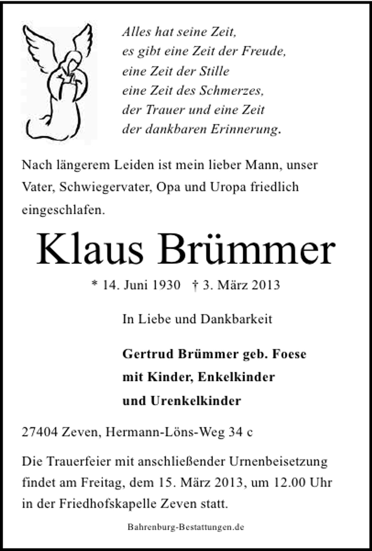 <p>Alles hat seine Zeit,<br />es gibt eine Zeit der Freude,<br />eine Zeit der Stille<br />eine Zeit des Schmerzes,<br />der Trauer und eine Zeit<br />der dankbaren Erinnerung.<br />Nach längerem Leiden ist mein lieber Mann, unser<br />Vater, Schwiegervater, Opa und Uropa friedlich<br />eingeschlafen.</p>
<p>Klaus Brümmer<br />* 14. Juni 1930 † 3. März 2013<br />In Liebe und Dankbarkeit<br />Gertrud Brümmer geb. Foese<br />mit Kinder, Enkelkinder<br />und Urenkelkinder<br />27404 Zeven, Hermann-Löns-Weg 34 c<br />Die Trauerfeier mit anschließender Urnenbeisetzung<br />findet am Freitag, dem 15. März 2013, um 12.00 Uhr<br />in der Friedhofskapelle Zeven statt.<br />Bahrenburg-Bestattungen.de</p>