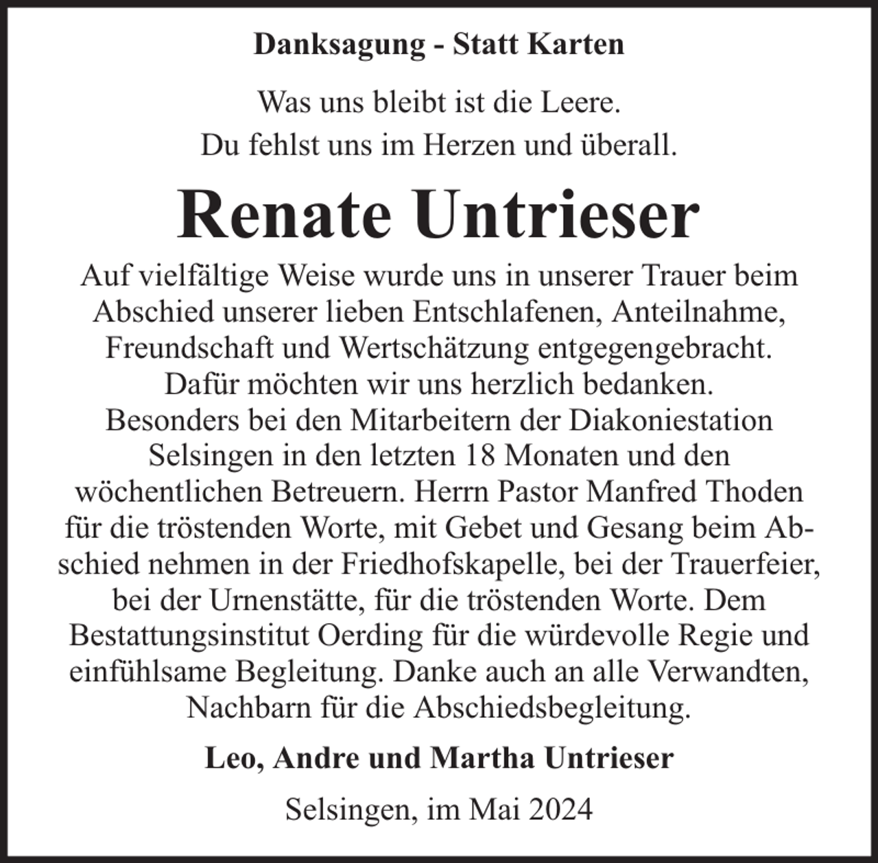 <p>Danksagung - Statt Karten<br />Was uns bleibt ist die Leere.<br />Du fehlst uns im Herzen und überall.</p><p>Renate Untrieser</p><p>Auf vielfältige Weise wurde uns in unserer Trauer beim<br />Abschied unserer lieben Entschlafenen, Anteilnahme,<br />Freundschaft und Wertschätzung entgegengebracht.<br />Dafür möchten wir uns herzlich bedanken.<br />Besonders bei den Mitarbeitern der Diakoniestation<br />Selsingen in den letzten 18 Monaten und den<br />wöchentlichen Betreuern. Herrn Pastor Manfred Thoden<br />für die tröstenden Worte, mit Gebet und Gesang beim Abschied nehmen in der Friedhofskapelle, bei der Trauerfeier,<br />bei der Urnenstätte, für die tröstenden Worte. Dem<br />Bestattungsinstitut Oerding für die würdevolle Regie und<br />einfühlsame Begleitung. Danke auch an alle Verwandten,<br />Nachbarn für die Abschiedsbegleitung.<br />Leo, Andre und Martha Untrieser<br />Selsingen, im Mai 2024</p>