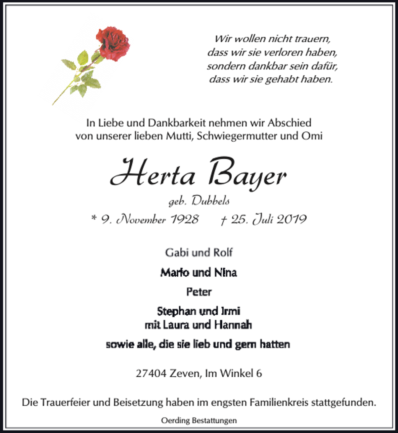 <p>Wir wollen nicht trauern,<br />dass wir sie verloren haben,<br />sondern dankbar sein dafür,<br />dass wir sie gehabt haben.</p><p>In Liebe und Dankbarkeit nehmen wir Abschied<br />von unserer lieben Mutti, Schwiegermutter und Omi</p><p>Herta Bayer</p><p>geb. Dubbels<br />* 9. November 1928<br />† 25. Juli 2019</p><p>27404 Zeven, Im Winkel 6<br />Die Trauerfeier und Beisetzung haben im engsten Familienkreis stattgefunden.<br />Oerding Bestattungen</p>