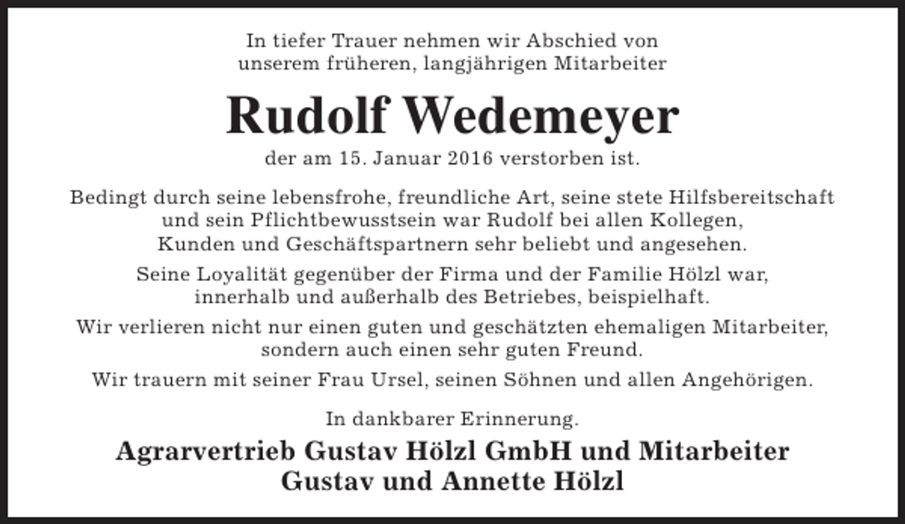 <p>In tiefer Trauer nehmen wir Abschied von<br />unserem früheren, langjährigen Mitarbeiter</p><p>Rudolf Wedemeyer<br />der am 15. Januar 2016 verstorben ist.</p><p>Bedingt durch seine lebensfrohe, freundliche Art, seine stete Hilfsbereitschaft<br />und sein Pflichtbewusstsein war Rudolf bei allen Kollegen,<br />Kunden und Geschäftspartnern sehr beliebt und angesehen.<br />Seine Loyalität gegenüber der Firma und der Familie Hölzl war,<br />innerhalb und außerhalb des Betriebes, beispielhaft.<br />Wir verlieren nicht nur einen guten und geschätzten ehemaligen Mitarbeiter,<br />sondern auch einen sehr guten Freund.<br />Wir trauern mit seiner Frau Ursel, seinen Söhnen und allen Angehörigen.<br />In dankbarer Erinnerung.</p><p>Agrarvertrieb Gustav Hölzl GmbH und Mitarbeiter<br />Gustav und Annette Hölzl</p>