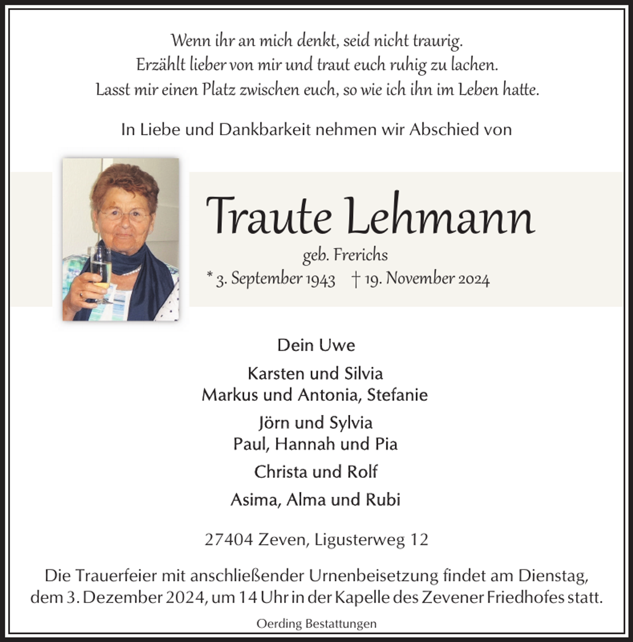 <p>Wenn ihr an mich denkt, seid nicht t�aurig.<br />Erzählt lieber von mir und t�aut euch rhig zu lachen.<br />Lasst mir einen Platz zwischen euch, so wie ich ihn im Leben hae.<br />In Liebe und Dankbarkeit nehmen wir Abschied von</p><p>Traute Lehmann</p><p>geb. Frerichs<br />* 3. September 1943 † 19. November 2024</p><p>27404 Zeven, Ligusterweg 12<br />Die Trauerfeier mit anschließender Urnenbeisetzung findet am Dienstag,<br />dem 3. Dezember 2024, um 14 Uhr in der Kapelle des Zevener Friedhofes statt.<br />Oerding Bestattungen</p>
