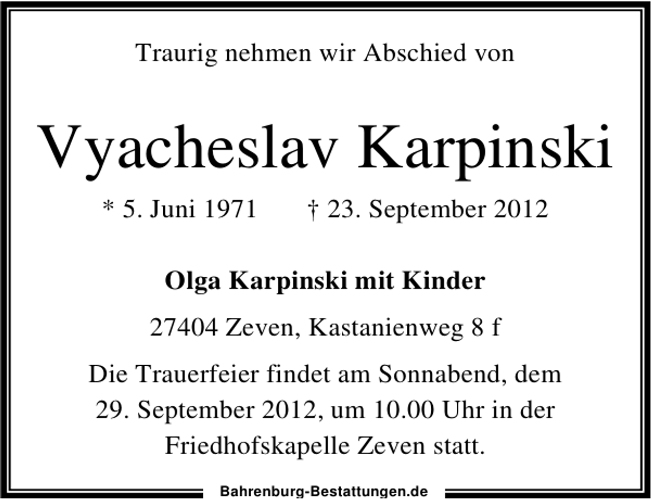 <p>Traurig nehmen wir Abschied von</p><p>Vyacheslav Karpinski<br />* 5. Juni 1971</p><p>† 23. September 2012</p><p>Olga Karpinski mit Kinder<br />27404 Zeven, Kastanienweg 8 f<br />Die Trauerfeier findet am Sonnabend, dem<br />29. September 2012, um 10.00 Uhr in der<br />Friedhofskapelle Zeven statt.<br />Bahrenburg-Bestattungen.de</p>