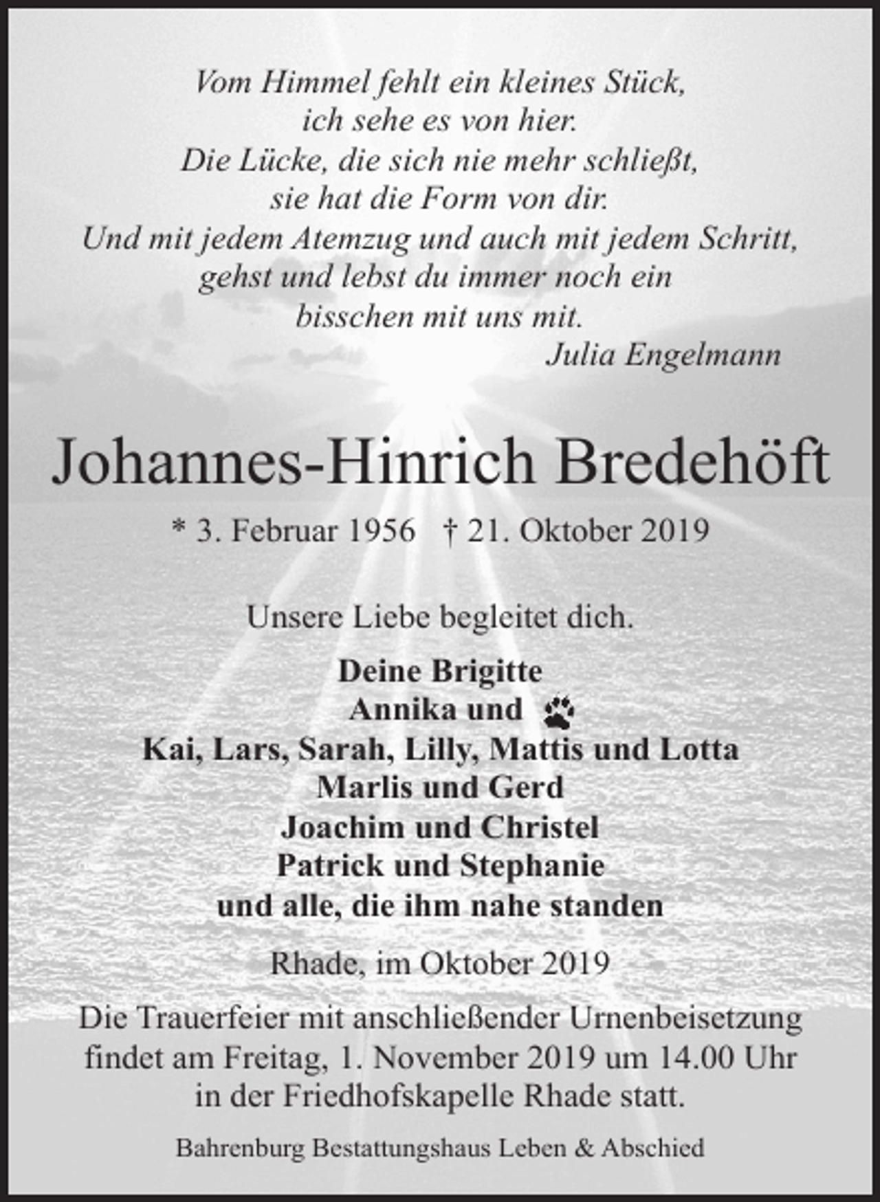 <p>Vom Himmel fehlt ein kleines Stück,<br />ich sehe es von hier.<br />Die Lücke, die sich nie mehr schließt,<br />sie hat die Form von dir.<br />Und mit jedem Atemzug und auch mit jedem Schritt,<br />gehst und lebst du immer noch ein<br />bisschen mit uns mit.<br />Julia Engelmann</p><p>Johannes-Hinrich Bredehöft<br />* 3. Februar 1956 † 21. Oktober 2019<br />Unsere Liebe begleitet dich.<br />Deine Brigitte<br />Annika und<br />Kai, Lars, Sarah, Lilly, Mattis und Lotta<br />Marlis und Gerd<br />Joachim und Christel<br />Patrick und Stephanie<br />und alle, die ihm nahe standen<br />Rhade, im Oktober 2019<br />Die Trauerfeier mit anschließender Urnenbeisetzung<br />findet am Freitag, 1. November 2019 um 14.00 Uhr<br />in der Friedhofskapelle Rhade statt.<br />Bahrenburg Bestattungshaus Leben &amp; Abschied</p>