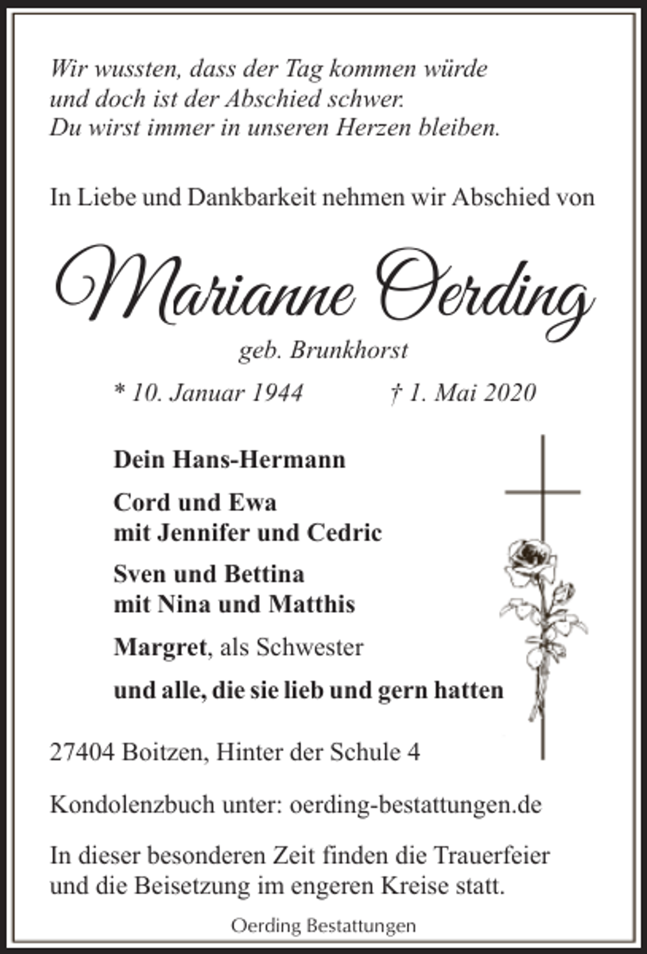 <p>Wir wussten, dass der Tag kommen würde<br />und doch ist der Abschied schwer.<br />Du wirst immer in unseren Herzen bleiben.<br />In Liebe und Dankbarkeit nehmen wir Abschied von</p><p>Marianne Oerding<br />geb. Brunkhorst</p><p>* 10. Januar 1944</p><p>† 1. Mai 2020</p><p>Dein Hans-Hermann<br />Cord und Ewa<br />mit Jennifer und Cedric<br />Sven und Bettina<br />mit Nina und Matthis<br />Margret, als Schwester<br />und alle, die sie lieb und gern hatten<br />27404 Boitzen, Hinter der Schule 4<br />Kondolenzbuch unter: oerding-bestattungen.de<br />In dieser besonderen Zeit finden die Trauerfeier<br />und die Beisetzung im engeren Kreise statt.<br />Oerding Bestattungen</p>