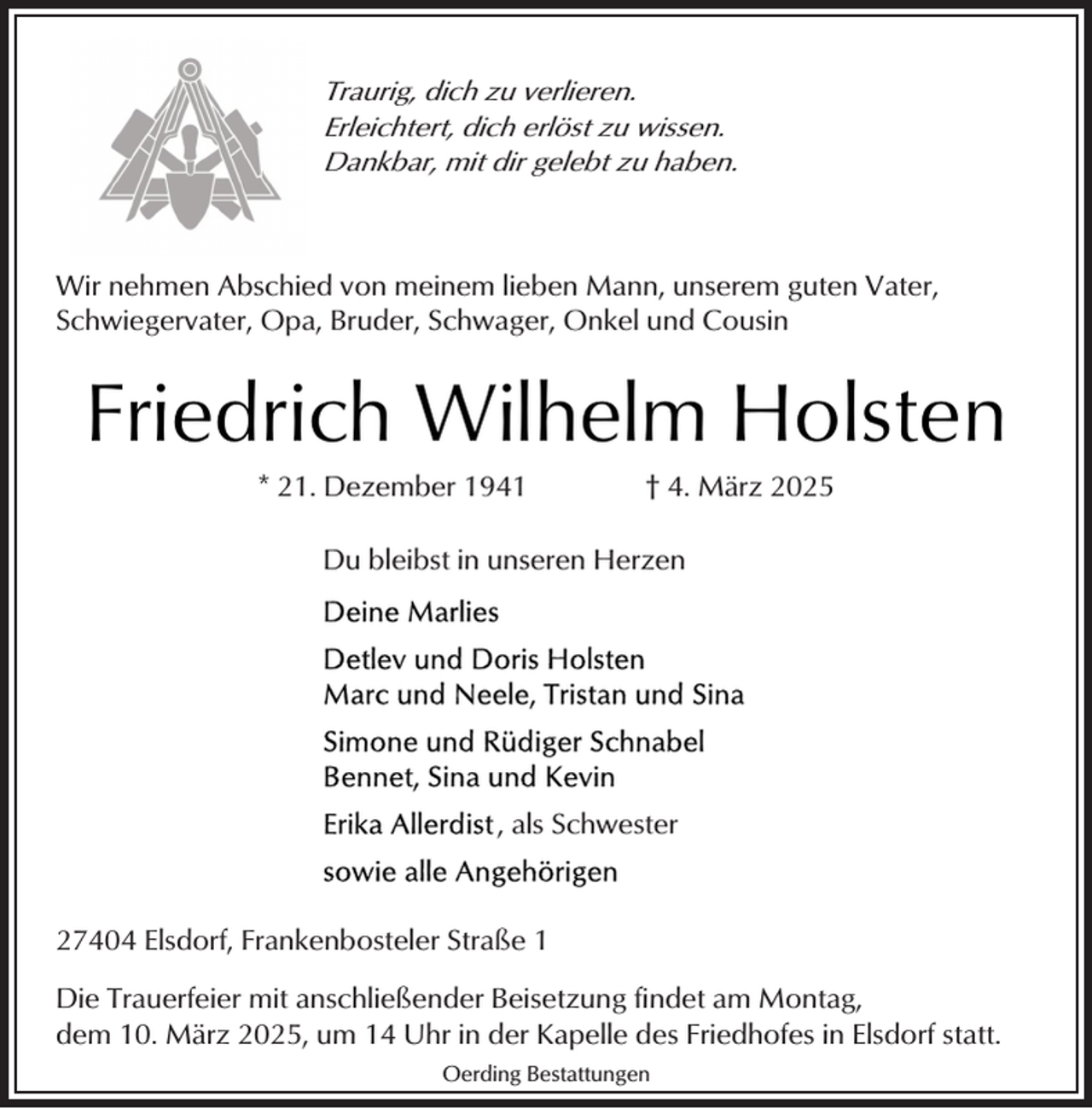 <p>Traurig, dich zu verlieren.<br />Erleichtert, dich erlöst zu wissen.<br />Dankbar, mit dir gelebt zu haben.</p><p>Wir nehmen Abschied von meinem lieben Mann, unserem guten Vater,<br />Schwiegervater, Opa, Bruder, Schwager, Onkel und Cousin</p><p>Friedrich Wilhelm Holsten<br />* 21. Dezember 1941</p><p>† 4. März 2025</p><p>Du bleibst in unseren Herzen</p><p>, als Schwester</p><p>27404 Elsdorf, Frankenbosteler Straße 1<br />Die Trauerfeier mit anschließender Beisetzung findet am Montag,<br />dem 10. März 2025, um 14 Uhr in der Kapelle des Friedhofes in Elsdorf statt.<br />Oerding Bestattungen</p>