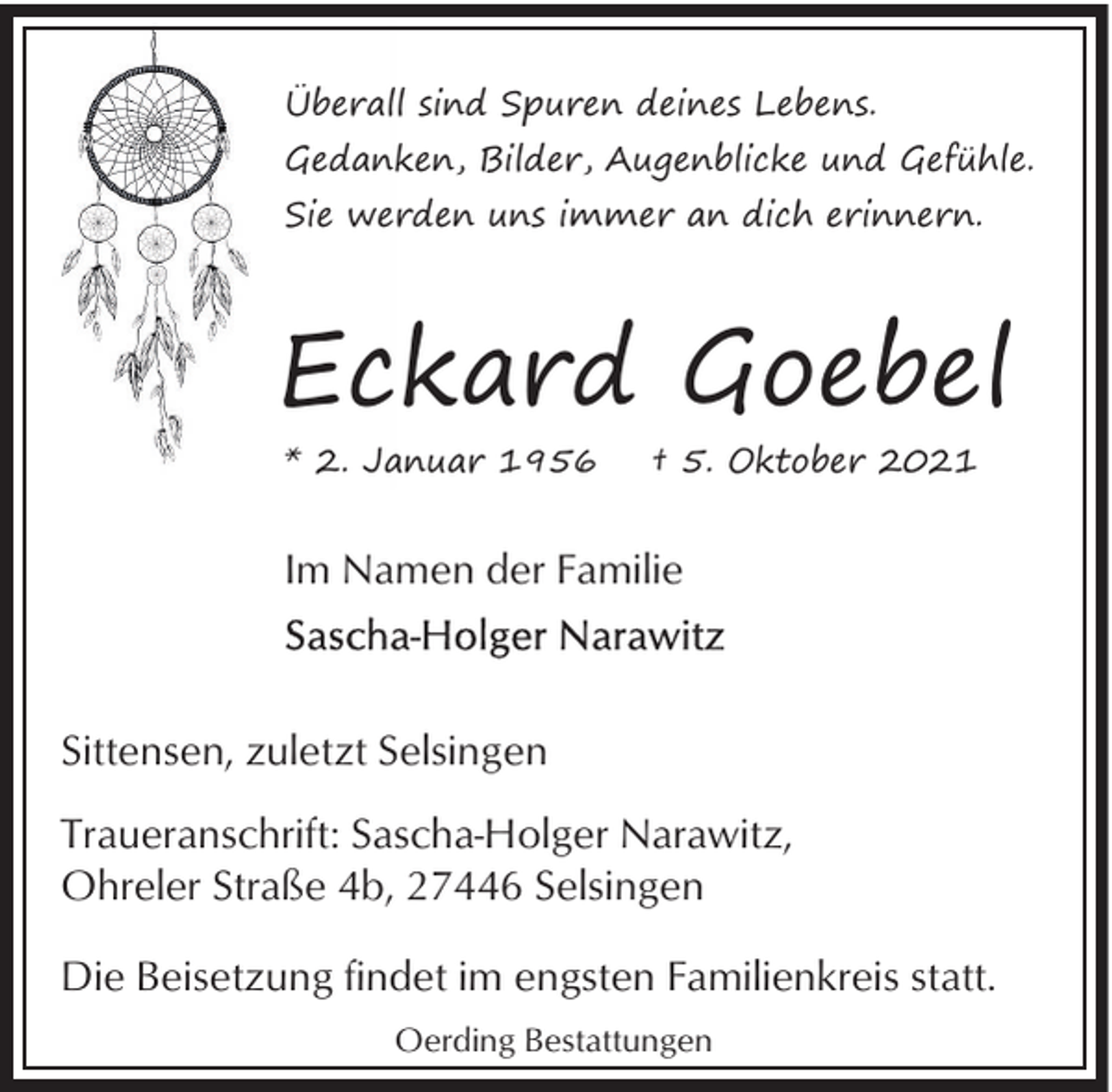 <p>Überall sind Spuren deines Lebens.<br />Gedanken, Bilder, Augenblicke und Gefühle.<br />Sie werden uns immer an dich erinnern.</p><p>Eckard Goebel<br />* 2. Januar 1956</p><p>† 5. Oktober 2021</p><p>Im Namen der Familie</p><p>Sittensen, zuletzt Selsingen<br />Traueranschrift: Sascha-Holger Narawitz,<br />Ohreler Straße 4b, 27446 Selsingen<br />Die Beisetzung findet im engsten Familienkreis statt.<br />Oerding Bestattungen</p>