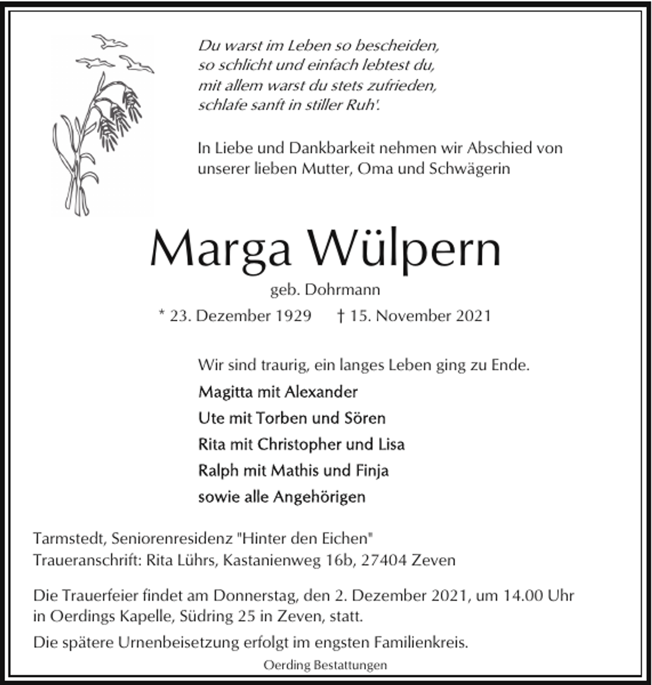 <p>Du warst im Leben so bescheiden,<br />so schlicht und einfach lebtest du,<br />mit allem warst du stets zufrieden,<br />schlafe sanft in stiller Ruh'.<br />In Liebe und Dankbarkeit nehmen wir Abschied von<br />unserer lieben Mutter, Oma und Schwägerin</p><p>Marga Wülpern<br />geb. Dohrmann<br />* 23. Dezember 1929</p><p>† 15. November 2021</p><p>Wir sind traurig, ein langes Leben ging zu Ende.</p><p>Tarmstedt, Seniorenresidenz "Hinter den Eichen"<br />Traueranschrift: Rita Lührs, Kastanienweg 16b, 27404 Zeven<br />Die Trauerfeier findet am Donnerstag, den 2. Dezember 2021, um 14.00 Uhr<br />in Oerdings Kapelle, Südring 25 in Zeven, statt.<br />Die spätere Urnenbeisetzung erfolgt im engsten Familienkreis.<br />Oerding Bestattungen</p>