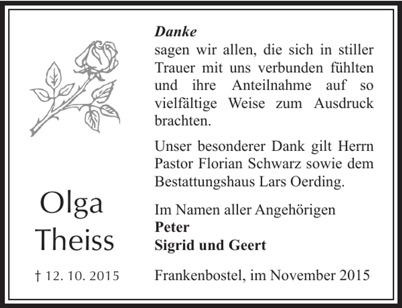 <p>Danke<br />sagen wir allen, die sich in stiller<br />Trauer mit uns verbunden fühlten<br />und ihre Anteilnahme auf so<br />vielfältige Weise zum Ausdruck<br />brachten.<br />Unser besonderer Dank gilt Herrn<br />Pastor Florian Schwarz sowie dem<br />Bestattungshaus Lars Oerding.</p><p>Olga<br />Theiss</p><p>Im Namen aller Angehörigen<br />Peter<br />Sigrid und Geert</p><p>† 12. 10. 2015</p><p>Frankenbostel, im November 2015</p>