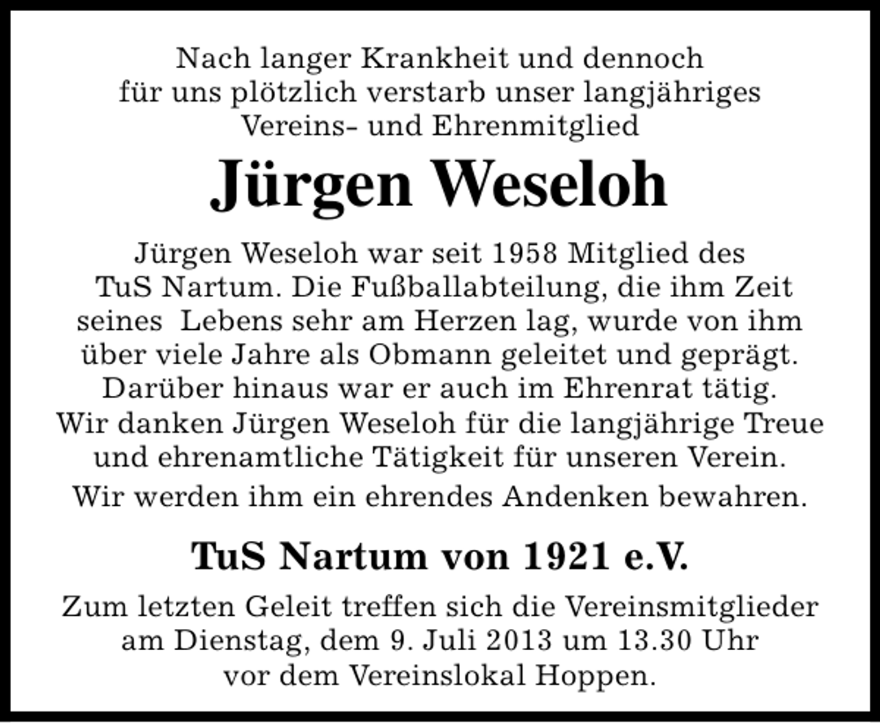<p>Nach langer Krankheit und dennoch<br />für uns plötzlich verstarb unser langjähriges<br />Vereins- und Ehrenmitglied</p><p>Jürgen Weseloh</p><p>Jürgen Weseloh war seit 1958 Mitglied des<br />TuS Nartum. Die Fußballabteilung, die ihm Zeit<br />seines Lebens sehr am Herzen lag, wurde von ihm<br />über viele Jahre als Obmann geleitet und geprägt.<br />Darüber hinaus war er auch im Ehrenrat tätig.<br />Wir danken Jürgen Weseloh für die langjährige Treue<br />und ehrenamtliche Tätigkeit für unseren Verein.<br />Wir werden ihm ein ehrendes Andenken bewahren.</p><p>TuS Nartum von 1921 e.V.<br />Zum letzten Geleit treffen sich die Vereinsmitglieder<br />am Dienstag, dem 9. Juli 2013 um 13.30 Uhr<br />vor dem Vereinslokal Hoppen.</p>